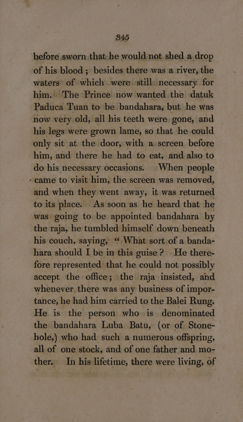 before sworn that:he would not shed a, drop — of his blood ; besides there was a river, the waters of which. were ‘still: necessary for him. The Prince now wanted the datuk Paduca Tuan to be bandahara, but he was now very old, all his teeth were, gone, and his legs were grown lame, so that he could only sit at the door, with a screen before him, and there he had to eat, and also to do his necessary occasions. | When people + came to visit him, the screen was removed, and when they went away, it was returned to its place. As soon as he heard that he was going to be appointed bandahara by the raja, he tumbled himself down beneath his couch, saying, “ What sort of a banda- hara should I be in this guise ? He there- fore represented that he could not possibly accept the office; the raja insisted, and whenever, there was any business of impor- tance, he had him carried to the Balei Rung. He is the person who is denominated the bandahara Luba Batu, (or of Stone- hole,) who had such a numerous offspring, all of one stock, and of one father and mo- ther. In his lifetime, there were living, of