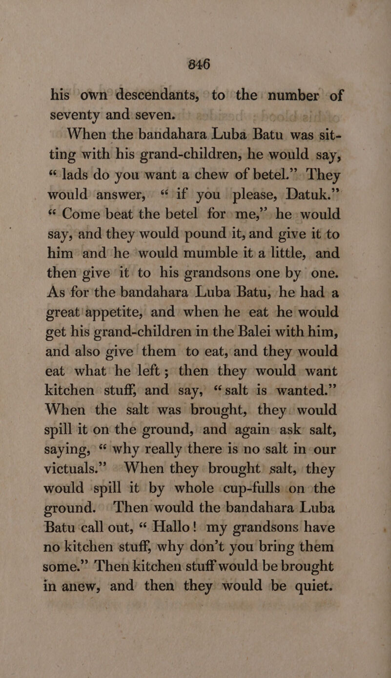 846 his own descendants, to the: male of seventy and seven. When the bandahara Luba Rata was sit- ting with his grand-children, he would say, “ lads do you want a chew of betel.” They would answer, “ if you please, Datuk.” “ Come beat the betel for me,” he: would say, and they would pound it, and give it to him and he would mumble it a little, and then give it to his grandsons one by one. As for the bandahara Luba Batu, he had a great'appetite, and when he eat he would get his grand-children in the Balei with him, and also give them to eat, and they would eat what he left; then they would want kitchen stuff, and say, “salt is wanted.” When the salt was brought, they. would spill it on the ground, and again: ask salt, saying, “ why really there is no ‘salt in our victuals.” When they brought. salt, they would ‘spill it by whole cup-fulls on ‘the ground. ‘Then would the bandahara Luba Batu call out, “ Hallo! my grandsons have no kitchen stuff, why don’t you bring them some.” Then kitchen stuff would be brought in anew, and’ then they would be quiet.