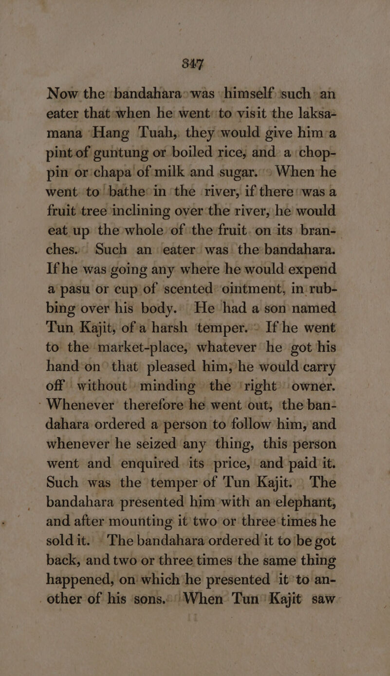 SAT Now the bandahara»was himself) such an eater that:when he went:'to visit the laksa= mana Hang Tuah, they would give hima pint of guntung or boiled rice; and: a :chop- pin or chapa of milk and sugar.» When he went. to bathe in ‘the river, if there was a fruit tree inclining over the river, he would eat up the whole of the fruit. on its bran-_ ches. Such an eater was the bandahara. If he was going any where he would expend a pasu or cup of scented’ ointment, in: rub- bing over his body. He had a son named Tun Kajit, of a harsh ‘temper. » Ifthe went to the market-place, whatever he got his hand*on that pleased him;'he would carry off without minding the ‘right’ owner. ‘Whenever therefore he went out; ‘the ban- dahara ordered a'person to follow him, and whenever he seized any thing, this person went and enquired. its price, and paid it. Such was the temper of Tun Kajit. | The bandahara presented him with an elephant, and after mounting it two or three‘times he sold it. The bandahara ordered it to ‘be got back, and two or three times the same thing happened, on which ‘he presented it to an- other of his ‘sons.’ When Tun Kajit saw: