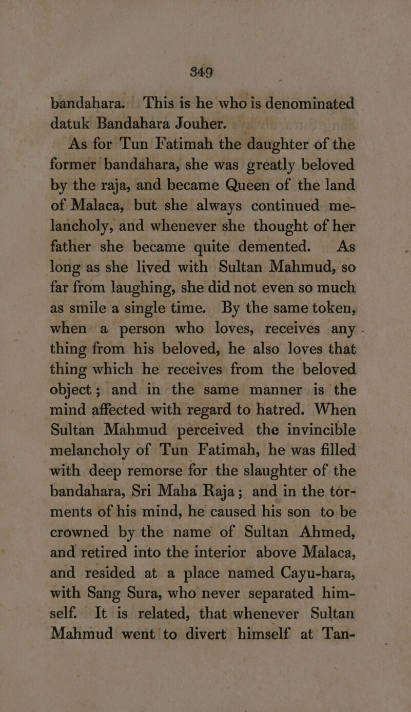 bandahara. | This is he who is denominated _ datuk Bandahara Jouher. _ | As for Tun Fatimah the daughter of the former bandahara, she was greatly beloved by the raja, and became Queen of the land of Malaca, but she always continued me- lancholy, and whenever she thought of her father she became quite demented. As long as she lived with Sultan Mahmud, so far from laughing, she did not even so much as smile a single time. By the same token, when a person who loves, receives any. thing from his beloved, he also loves that thing which he receives from the beloved object; and in the same manner is the mind affected with regard to hatred. When Sultan Mahmud perceived the invincible melancholy of Tun Fatimah, he was filled with deep remorse for the slaughter of the bandahara, Sri Maha Raja; and in the tor- ments of his mind, he caused his son to be crowned by the name of Sultan Ahmed, and retired into the interior above Malaca, and resided at a place named Cayu-hara, with Sang Sura, who never separated him- self. It is related, that whenever Sultan Mahmud went to divert himself at Tan-