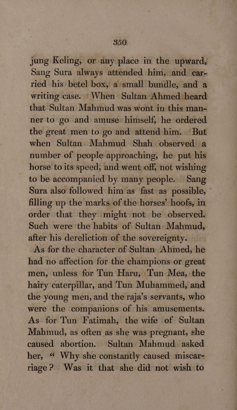 jung Keling, or any place in the upward, Sang Sura always attended him, and. car- ried his betel box, a small bundle, and a writing case. * When Sultan Ahmed :heard that Sultan Mahmud was wont in this man- ner to go and amuse: himself; he ordered the great men to go and attend:him. But when Sultan: Mahmud Shah observed: a number of people approaching, he put his horse to its speed, and went off, not wishing to be accompanied by many people. Sang Sura also followed him as fast: as possible, ' filling up the marks of the horses’ hoofs, in order that they might not be observed. Such were the habits of Sultan: Mahmud, after his dereliction of the sovereignty. _ As for the character of Sultan Ahmed, he had no affection for the champions or great men, unless for Tun Haru, ‘Tun Mea, ‘the hairy caterpillar, and Tun Muhammed, and the young men, and the raja’s servants, who were the companions of his amusements. As for Tun Fatimah, the wife of Sultan Mahmud, as often as she was pregnant, she caused abortion. Sultan Mahmud. asked her, “ Why she constantly caused miscar- riage? Was it that she did not wish to