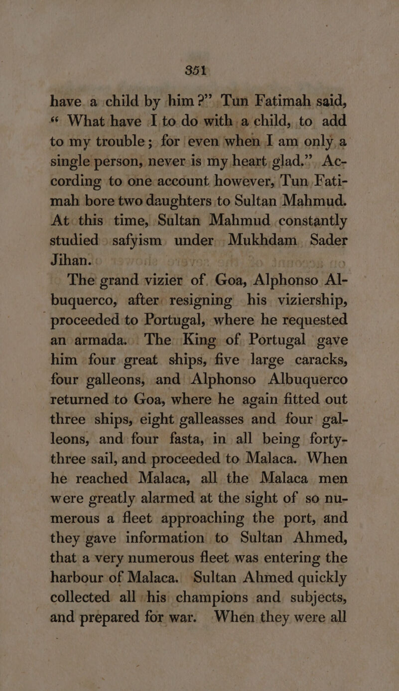 have. a child by him ?”. Tun Fatimah said, * What have I to do with . a child, to add to my trouble; for even when I am only, a single person, never is my heart, glad.’ Ac- cording to one account however, Tun Fati- mah bore two daughters to Sultan Mahmud. At this time, Sultan Mahmud constantly studied Eee under, Mukhdam. Sader Jihan. : fl The grand vizier ee - Goa, Apa ote buquerco, after: resigning his. viziership, proceeded to Portugal, where he requested an armada. The King of Portugal gave him four great ships, five large caracks, four galleons, and Alphonso Albuquerco returned to Goa, where he again fitted out three ships, eight galleasses and four’ gal- leons, and four fasta, in all being forty- three sail, and proceeded to. Malaca. When he reached Malaca, all the Malaca men were greatly alarmed at the sight of so nu- merous a fleet approaching the port, and they gave information to Sultan Ahmed, that a very numerous fleet was entering the harbour of Malaca. Sultan Ahmed quickly collected all his; champions and. subjects, and prepared for war. When. they were all