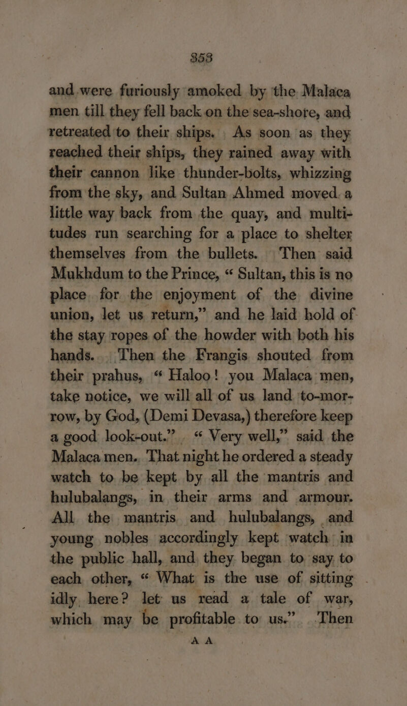 358 and were furiously amoked by the Malaca men till they fell back on the sea-shore, and retreated to their ships. As soon as they reached their ships, they rained away with their cannon like thunder-bolts, whizzing from the sky, and Sultan Ahmed moved. a little way back from the quay, and multi- tudes run searching for a place to shelter themselves from the bullets. Then said Mukhdum to the Prince, “ Sultan, this is no place for the enjoyment of the divine union, let us return,” and he laid hold of. the stay ropes of the howder with both his hands... Then the Frangis shouted from their prahus, “ Haloo! you Malaca men, take notice, we will all of us land to-mor- row, by God, (Demi Devasa,) therefore keep a good look-out.” . “ Very well,” said the Malaca men.. That night he ordered a steady watch to be kept by all the mantris and hulubalangs, in their arms and armour. All the mantris and hulubalangs, and young nobles accordingly kept watch in the public hall, and, they began to say. to each other, “ What is the use of sitting . idly, here? let us read a tale of war, which may be profitable to us.” Then A A