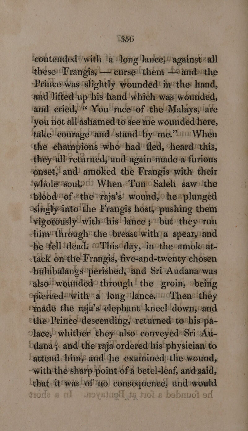 1356 ‘contended’ with ‘a long lancej” against call ‘these! Tangis; rse them Loan Peincewas' slightly Woundéd: inthe: hand, and lifted” up’ his. hand’ which was wounded, and eried, You trace ‘of the ‘Malaysyare ‘you not all astramedt to see’ me wamdaddion, ‘take courage and stand byeme,” When the éhampions «who had’: fled, “heard this, they: ‘all returiied, ‘and again*made @ furious ronsét,’ and! amoked the Frangis with their ‘whole soul! When Tan Saleh sawthe cbloodof the raja’s) wound, ohe* plunged Ko inglydnto'the Frangis host, pushing them Paice Phan est “eee y, one vi run iF Be: fall: ada‘ This ay lnc ta dt- tak onthe Franeis, | five-an d-twenty ‘chosen ‘hilibalangs perished; ‘and Sri Audana’was ‘also! wounded’ through | the ‘groin, being opiereed® Wit? a long: ance. Then they “made the raja? s elephant: Aneel: downjand ethe Pritice descending, returned: to“his»pa- Jace, whither they also: conveyed*'Sri :Au- bdana4 and the'raja ordered his physician to cattend &lt;himy and ‘he examinéd):the wound, -with'the sharp Point of a betel-leaf, and@said, that it was of no) consequence, andowowld P L | ey N y y MES TE fis rey s Pari ime wie Z eyerTeeviie YD Aan £5 ARI ¥ PORE Gee Yh Wai BD was hi id a