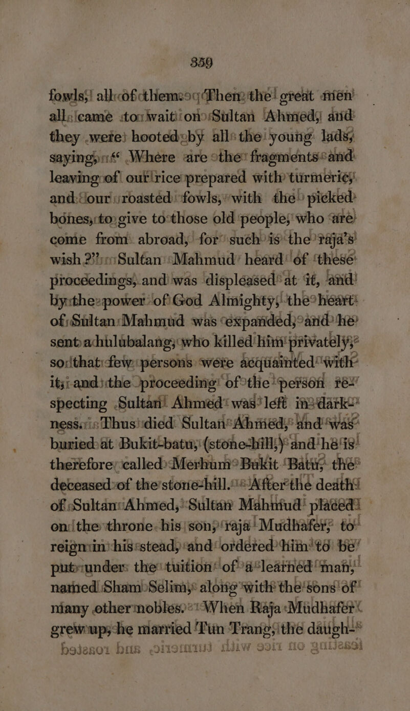 fowls’! alk«of cthemeog Then the! oteat aién! aliclcaust ou waitiiono Sultan Ahmed, aid: they .wete! hooted by alls the ‘young: lads sayingyn Where are othe’ fragments“and: leaving of| out rice prepared with ttirmeri¢y: and:our roasted: fowls;'with the» picked: bdnes;:to: give to:those old people; who are: come from: abroad, for’ such is the paja’s' wish 2m Sultan: Mahmud’ heard of ‘these: procéedings; and was displéased’ at it, ‘and’ yxthezpower ofi\God Almighty;: ‘the? heart! of; Sultan Mahmud was: “exparided; and he sent) achulubalang; who killed’ ‘hint! privatelys’ sodthat few person ‘were acqiiainted ‘with itji andthe proceeding’ of: the peison pen specting Sultan! Ahmed was left ino darko nesi,ris Thus! died: Sultan*Ahiied; and was buried: at Bukit-batu,! (stone-bil)’ ‘and: ‘hes! therefore; icalled»sMerhum® Bukit ‘Baty the: deceased: of the’stonezhill.‘After'the death! of Sultan‘Ahmed,’Sultan’ Mahiniud! placed: onthe throne: his: sony raja | Mudhafery to reigmin’ his «stead, ‘and ordeted‘hith'té be’ putriunder: the tuition’ of 4‘leathéd “nahi, nated Sham) Slim): along with the! sons of niany othermobles)“ When Raja: ‘Mudhater eae married Tiin Trang yithe datigh** i Sf ¥ x Mo Nia bojeso'i ba DLO! DIN Jiw 9311 MO ese Arte} |