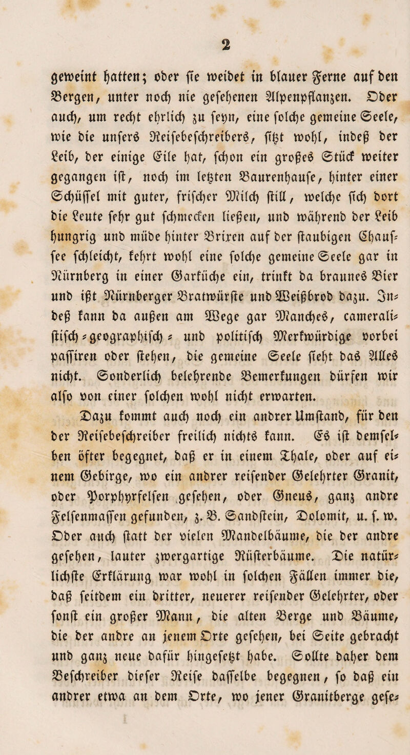 gemetttt l^atten; ober fte n)eibet in Mauergernc aufbcn S3crgen/ nnter noci) me gefe^enen ^Kpenpflan^en* £)ber auci)/ urn reci)t ebrltd) in fe^n, etne folci)e gemeine 0ee(e/ mie bie unfer6 D^eifebefc^retber^; jigt inbe^ ber !^eib, ber eimge (^i(e l)at, fci)on etn groge^ 0tucf meiter gegangen ifi:, nod) im lenten S3auren!)aufe, bitter einer 0cbu(Tel mit guter, frifdjer 5)?i(rf) flilt, melcbe fid) bort bie ?eute febr gut [d)mcden (iegeiv nub mdbrenb ber ?eib bungrtg unb mube biuter ^riren auf ber (laubigen ^bauf- fee fd)(eid)t, febrt mobi eine fold)e gemeiueSeele gar in 9turnberg in einer @arfud)e nn, trinft ba braune^ ^ter unb igt iJturnberger ^ratmurfte unb 5Beigbrob baju. 3n^ beg faun ba augen am 3Bege gar 5[)tand)e^, camerali^ ftifd) ? geograpbtfci) ^ unb politifd) 5[^erftt)nrbigje Porbei paffiren ober jlebeu/ bie gemeine 0ee(e jiebt ba^ ^de^ uid)t 0onber(id) belebrenbe ^emerfungen biirfen mir alfo Pon einer folcben mobt nid)t ermarten. 2)aju fommt and) nod) ein anbrer Umj^anb/ fitr ben ber Dieifebefcbreibcr frei(id) uid)t^ faun. ii^ bemfcl^ ben ofter begegnet, bag er in einem Xbule, ober auf ei^ nem (55ebirge, mo ein anbrer reifenber ©eiebrter ©ranit/ ober ^orpbprfelfen .gefebeu/ ober ®neu^, gan^ anbre gelfeumaffen gefunben, ^anbftein, ^oiomit, u. f. m* £)ber and) fiatt ber oielcn ?[)?anbelbdnme, bie ber anbre gefeben, lanter jmergardge D^nfterbdnme. T)ie natures Iid)jle 0rf(drnng mar mobt in folcben gdllen immer bie, bag feitbem ein britter, neuerer reifenber ©elebrter, ober fonft ein groger ?0?ann, bie alien ^erge nub SBdume, bie ber anbre an jenem Drte gefe^en, bei 0eite gebraebt unb ganj ueue bafiir bingefe^t bnbe. 0ottte baber bem SSefebreiber biefer D^eife baflfelbe begeguen, fo bag ein anbrer etma an bem Drte, mo jener ©ranitberge gefe^
