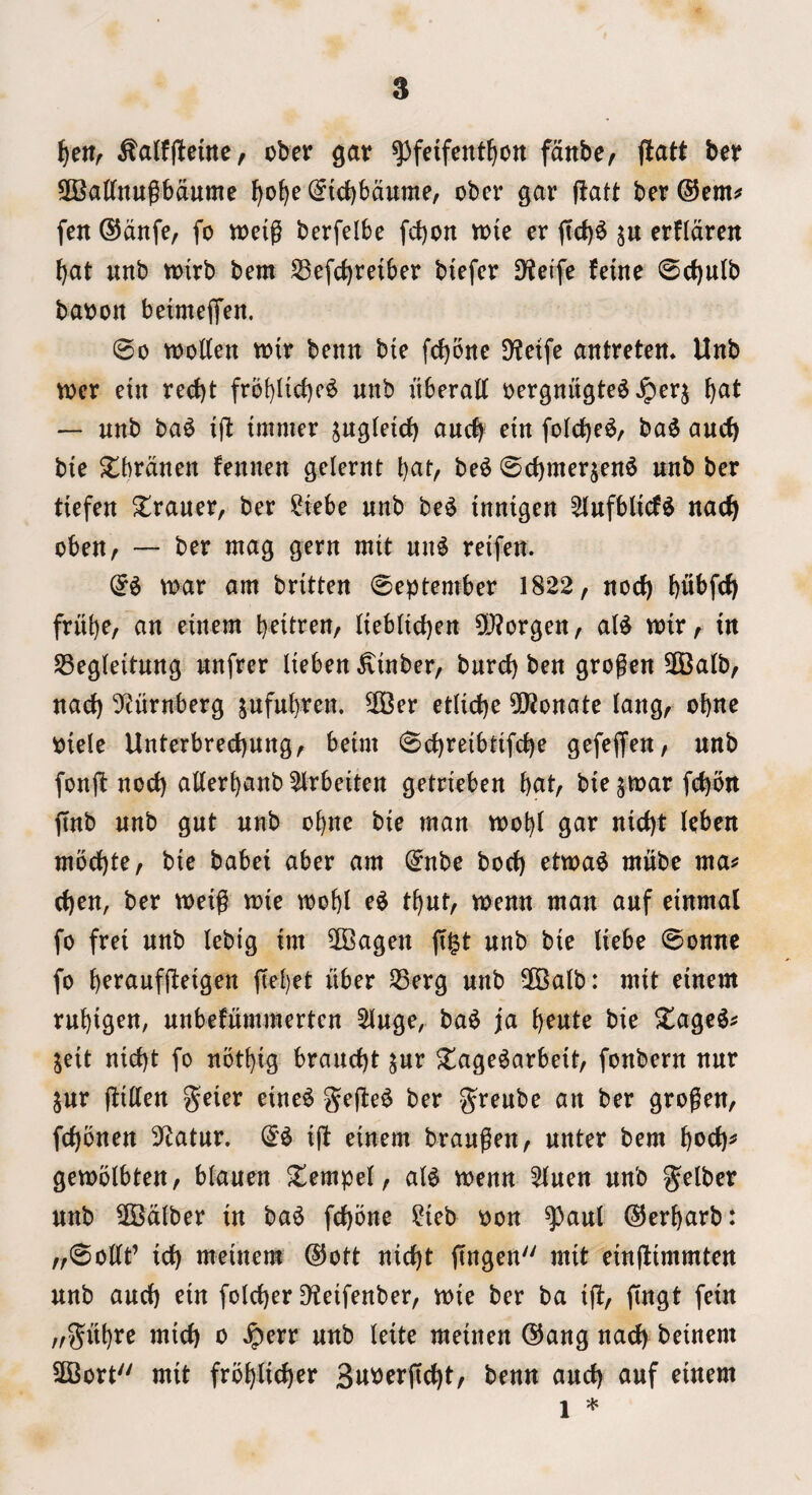 ^alfjlemc, ober ^av ^feifent^on fdnbe/ flatt ber SCaKnugbdume (Jicbbdume, obcr gar jlatt bcr®emi» fen ®dnfe, fo tDcig berfelbe fd)on vok er ffd)^ erfldren ^at unb tt)irb bem ^efd)reiber biefer D^ei'fe feine 0rf)ulb batjoit beimeiTen. ©0 woKen wit benn bie fc^oite DfJeife antretem Unb wcr etn red)t frb[)Iid)c^ unb uberatt »ergnugte^ ^at — unb ba^ tmmer s^^gleicJ) auc| etn fold^r^/ ba^ aucb bie $lbrduen feuuen gelerut bat, be^ ©d)merjen6 unb ber tiefeu ^rauer, ber ?iebe unb be^ innigen ^ufblicf^ nac^ obeu, — ber mag gern mtt uu^ retfeu. mar am britten ©eptember 1822, nod) bubfd) frut)e, an einem \)niun, (iebitcben 5[}?orgen, aU mir, tn SSegleitung unfrer Hebeu ^tnber, burd) ben grogen 3Balb, nad) Sf^nrnberg jnfnbren. 3Ber etlid)e 50?onate lang, obne piele Unterbred)nng, benn 0d)reibtifcbe gefejfen, unb fonjl nod) atterbanb 21rbeiten getrieben bat, bie ^mar fc^bn jtnb unb gut unb obne bte man mobt gar nid)t leben mbd)te, bie babei aber am ^nbe bod) etma^ mnbe ma^ c^en, ber meig mie mobl e^ tbnt, menu man anf einmal fo frei unb lebig im 5Bagen fi^t unb bie liebe ©onne fo b^f^^uffleigen ftebet itber 33erg unb 2Balb: mit einem rnbigrn, nnbefnmmerten ^nge, ba^ ja b^«t^ bie Xagc^^ jeit nid)t fo nbtbig brand)t ^nr ^age^arbeit, fonbern nnr jnr flitten geier eine^ gefbe^ ber grenbe an ber grogen, fd)bnen 3^atnr. i|b einem brangen, nnter bem bod)^ gemblbten, bianen ^empe(, ai^ menn 51nen unb gelber unb 2Bdlber in ba^ fd)one ?ieb oon ^aul ©erbarb: „0oKt’ idb meinem ®ott nic^t ftngen mit einflimmten unb and) ein fold)er D^eifenber, mie ber ba ifi, fingt fein „g^ubre mid) o ^err unb leite meinen @ang nad) beinem 2Bort mit froblic^er Su^erfic^t, benn and) anf einem 1 *