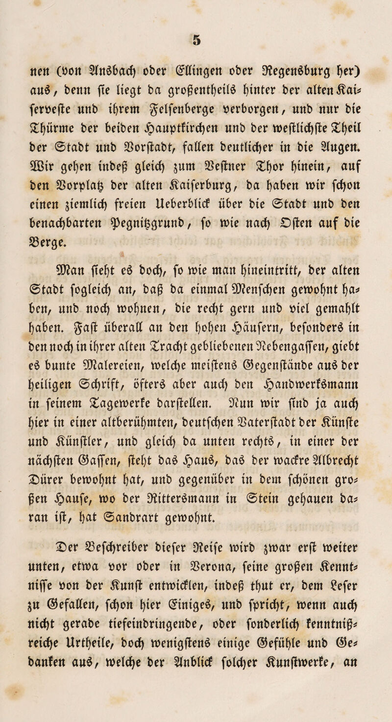 tte« (^ott 5(jt§6a(f) ober OTttgen ober D^egen^burg F)cr) au6/ benn fte Itegt ba grogetitbeil^ ber dten^ai^ fer^ejte unb ibtem ^J^if^nbergc t^erborgeit, unb nur btc ^l^urme ber beiben Jpauptfirct)ert unb ber tt)ej1:ltd)(le ber 0tabt unb 35orftabt, fatten bentltcber in bie 3Ingen* ^OBtr ge^en inbeg g(eid) jum SSejtner ^tneitt/ anf ben 25orpIa§ ber alten ^atferbnrg, ba b^ben toiv fc()on etnen jiemttd) freien Ueberbiicf nber bie 0tabt nnb ben benacbbarten ^e^m^grnnb, fo wie nacb Dften anf bie 58erge. 5Q?an ftebt e^ bocb^ ^i^ bineitttritt, ber alten 0tabt fogietd) aU/ bag ba etnmal 0}?enfd)en gewobnt bci=» ben, nnb nod) toobnen, bie recbt gern nnb Piei gemabit baben. gag: liberatt an ben l)oi^en ^dnfern, befonber^ in ben nod) in ibrer alten Xrad)t gebliebenen Sf^ebengaffen, giebt e6 bnnte 3!J2alereien, voeId)e meigen^ ©egenttdnbe an^ ber beiiigen 0d)rift/ ofter6 aber and) ben ^anbtnerf^mann in feinem ^tageinerfe barftetten. 3?nn mir ftnb fa and) bier in einer altbernbmten, bentfcben ^aterilabtber ^iintto nnb ^nnjliifr, nnb gieid) ba nnten red)t^, in einer ber ndd)(l^n ©ajTen, ba^ ^an6, ba^ ber madre ^ttbred)t S^iirer bewobnt b<^t/ nnb gegeniiber in bern fd)onen gro:* gen ^anfe, too ber ^itter^mann in 0tein gebanen ba^ ran ifb/ b^t 0anbrart gewobnt. :l)er S3efd)reiber biefer D^eife wirb jvnar erfi weiter nnten, etwa oor ober in 3[?erona, feine grogen ^ennt^* niffe oon ber ^nng: enttnidlen, inbeg tbut er, bem ^^efer jn @5efatten, fd)on bi^^ 0inige^, nnb fprid)t, tnenn and) nidbt gerabe tiefeinbringenbe, ober fonberlid) fenntnig^* reicbe Urtbeite, bod) toenigften^ einige 0efnbte nnb (3e^ banfen an^, weicbe ber ^nbttcf fotcber ^nnftwerfe, an