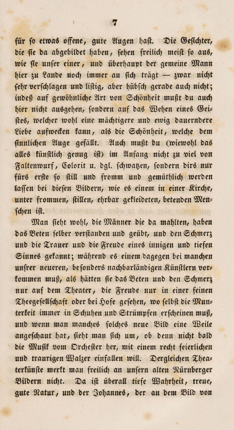 fur fo etma^ ojfene, gitte 5fugert 2)ie ®e|tcJ)ter, bie ffe ba abgebtlbet ^abeu, fe^en freilirf) mcijl fo au^, tt?te ffe unfer etuer, unb uber^aupt ber gemeine 9J2autt \)\zx ^tt ?anbe nod) immer an ftrf) trdgt — ^uoar md)t fc^r Perfd)lagen nub (tfftg, aber pbfd) gerabe and) md)t; inbc@ auf 9evobbu(td)e ^rt oon 0d)on{)eit utugt bu and) ^{er nid)t au^ge^eu, fonberu auf ba^ ©e^^eu eiue^ fte^, tt?eld)er eute mad)Hgere unb emg bauerubere ?{ebe auftucdeu fauu/ al^ bie 0d)bu^eit, iueldjc bem ffunltdbeu ^uge ^efddt 5tud) mugt bu (tt){en)o^l ba^ atte^ fuuflltd) geuug iff) im ^Infang uid)t ^u toiel Pou galteutourf, (5oforit u. bgl. fdbtpageu/ fonberu bir§ uur fur6 erfte fo flitt unb fromm unb gemutblid) werbeu Jaffeu bet btefeu 53tlbern, U)fe e6 einem in etuer ^ird)e, unter frontmen, flttten, e^rbar gefleibeten/ beteuben fd)en tft. 0[)2an ffe^t mof)!, bte 5[)?dnner bie ba ma^Iten, ^ahtn ba6S5eten felber oerftanben unb geiibt, unb ben0d)mer$ unb bie $lrauer unb bie greube eine^ innigen unb tiefen ©inne$ gefannt; mdbrenb e^ einem bagegen bei mandbeu unfrer neueren, befonber^ nad)barldnbigen ^unftlcrn Por^ fommen mug, aU fatten fie ba6 S3eten unb ben 0d)merj uur auf bem ^l^eater, bie greube nur in einer feineu ^Ib^egefettfc^aft oberbei^ofe gefe^en, mo felbft bie ?[)?un^ terbeit immer in 0d)uben unb 0trumpfen erfd)einen mug, unb menn man mand)e^ fofd)e^ neue S3ifb eine ®ede angefdbaut bnt, fie^t man gd) urn, ob benn nid)t balb bie 9J2ugf Pom Orcbeger \)zx, mit einem red)t feierUd)en unb traurigen ^iBa^er einfatten mid. :©ergleid)en terfitnge merft man freifid) an unfern alten 3f^urnberger S3ilbertt nid)t. X>a ig uberag tiefe 2Babrbeit, treue, gutc ^y^atur, unb ber So^anuf^, ber an bem S5ilb pon
