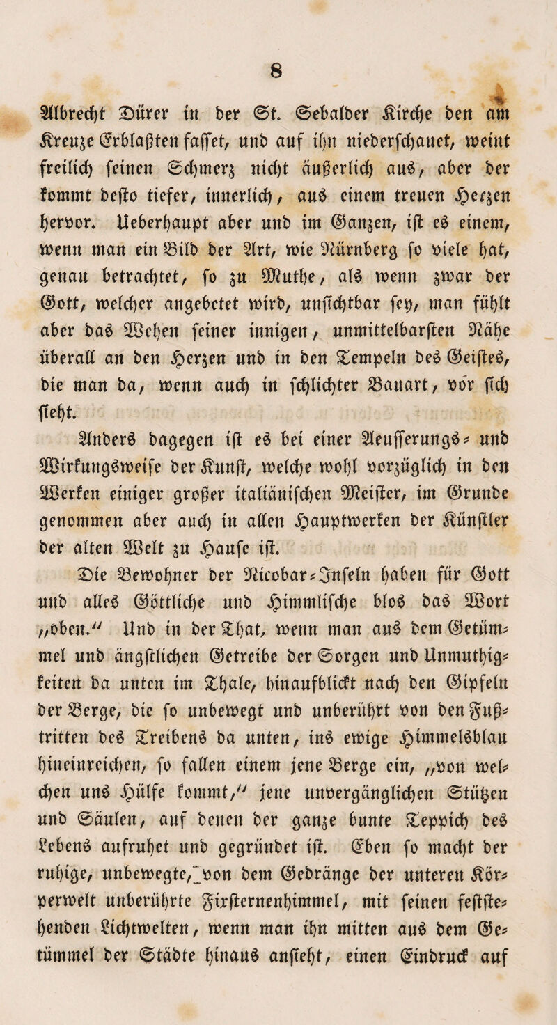 % SKIbreci^t IDiirer in ber ©t 0ebalber ^ird^c ben am ^reu^e (^rblagten fapt, unb auf iljn nieberfd)auet, memt freiHct) fetnen 0c{)meq ntcbt augerlicJ) au^, aber ber fommt beflo defer, innerddf), au^ etnem trenen Jper^en ^er\)or« Ueberbaupt aber nnb tm ©anjen, ift e^ einem, menn man etn S3i(b ber %xt, mte 9?urnberg fo »iefe bat, genait betrac()tet, fo ju ^utbe, aU menu ^mar ber @ott, melcber angebctet mirb, nnftdbtbar fep, man fubit aber ba^ 2Beben feiner innigen, unmittelbarften ^^abe nberaff an ben ^erjen nnb tn ben ^empeln be^ @eifte^, bte man ba, menn and) in fd)lidbter SSanart, »or fid) ffebt 5tnber^ bagegen ift e6 bei einer 5leuifernng6^ nnb SOSirfnng^meife ber ^nnft, meld)e mobi i)or^ngHd) in ben EIBerfen einiger grower itaiidnifdben 3!}?eiji:er, im @rnnbe genommen aber and) in aden ^anptmerfen ber ^nnfder ber aiten SKelt ^n ^anfe ift. :2)ie Semobner ber 9fticobar^3nfein b^^ben fiir ®ott nnb ade^ @otdid)e nnb Jpimmlifd)e blo^ ba^ 2Bort „oben* Unb in ber ^bad menn man an^ bem ©etiim^ me! nnb dngftdcben ©etreibe ber ©orgen nnb Unmntbig^ feiten ba nnten im %\}aUf binanfbUdt nadb ben ©ipfeln ber^erge, bic fo nnbemegt nnb nnberiibtt won bengng^ tritten be6 'Zreiben^ ba nnten, in^ emige Jpimmel^blan bineinreid)en, fo faden einem jene 53erge ein, „won mels^ d)en nn^ Jpiiife fommt,'' jene nnwergdngdcben ©titfeen nnb ©dnien, anf benen ber gan^e bnnte ^eppid) be^ ?eben^ anfrnbet nnb gegrnnbet id. ©ben fo mad)t ber rnbige, nnben)egte,>on bem ©ebrdnge ber nnteren ^or^* permelt nnbernbrte gird^fnenbimmei, mit feinen fedd^^ benben ?id)tmeiten, menn man ibn mitten an^ bem ®e^ tnmmel ber ©tdbte binan^ anftebt, einen ©inbrncf anf