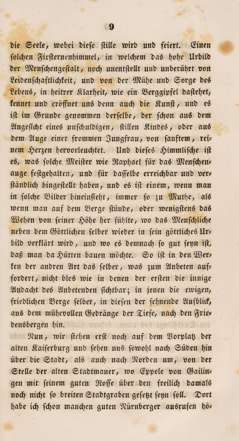 bie 0eele, mobei biefe flttte ttJtrb unb fciert foremen iit tt)e(d)em ba6 UrbUb ber ?l}?enfcf)cnge(1:a(t/ nocf) uncntflettt Httb unberuf)tt won ?eibenfd[)aftnrf)fett, unb t)Ort ber 0[)?ube unb ©orge be^ ?eben^, in b^itrer ^larbeit, me ctn ^erggipfel bajbebet, fennet nub eroflfnet nn^ benn ancf) bie ^'nnfb/ nub c6 til: tm ©rnnbe genommen berfelbe, ber febon an6 bem 5lnge|tcbt eine^ nnfcbnlbigen, fliKen ^tnbe^, ober an§ bem 5lngc einer frommen Snngfran, r>on fanftem/ rei^ nem ^erjen b^i’^or(end)tet. Unb biefe^ Jptmmlifcbe ijb e^, foicbe 5!}?et|l:er mte 9?apf)ae( fitr ba6 ?D?enfc()en*? ange fefbgebalten, nub fiir bajfelbe erreid)bar nub Per^j lidnbiicf) bingejbeCft b^iben, unb e6 tjb einem, menu man in foicbe Wilber bineinftebt, immer fo in 0[J(ntf)e, aB menu man anf bem 53erge flitnbe, ober menigjben^ ba^ ^IBeben Pon feiner ^obe b^r fitbUe, wo ba^ 5)?enfcbiicbc neben bem ©ottiicben felber mieber in fetn gottlicbe^ Ur? bilb i^erfldrt mirb, nnb mo e^ bemnacb fo gnt fepn ifc bag man ba ^ntten banen moebte. 0o ijl in ben ^Ber? fen ber anbren ^rt ba^ felber, ma^ ^um 5lnbeten anf? forbert, niebt blc^ mie in benen ber erflen bie innige 5lnbacbt be^ ^nbetenben fiebtbar; in jenen bie emigen, frteblicben ^erge felber, in biefen ber febnenbe ^nfblicf, an^ bem mubeootten ©ebrdnge ber ^iefe, nacb ben §rie? ben^bergen bin. S^nn, mir jfeben erjf nod) anf bem 35orpla^ ber alien ^aiferbnrg nnb feben nn^ fomobl nacb 0nben biw liber bie 0tabt, al^ aneb nacb 3^torben nm, pon ber 0tette ber alien ©iabimaner, mo (^ppele pon (^ailin? gen mit feinem gnien 9i!ojfe fiber ben freilicb bamaB nocb niebi fo breiien 0iabigraben gefe^t fepn folf* 2)ort babe icb febon maneben gnien 3^urnberger an^rnfen bb^
