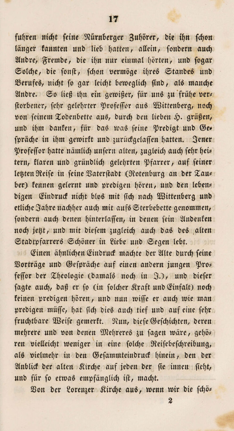 fu^ren feinc S'Zurnbcrger Su^orcr, bie t^n fc^ott (anger fannten unb Heb b<^tten, aCfem, fonbern and) 5(nbre, grembc/ bte i^n nitr einmal l)orten, unb fogar ©o(cf)e, bie fonfl, fcfjon ^ermoge i^re^ 0tanbe^ unb SSerufe^/ nic^t fo gar leicbt bemegtid) (tub, a(^ mand)e 5(nbre. 0o (ieg t^n ein granger, fitr un^ ^u’fru^e 'oev^ j^orbener, fcl)r gelebrter ^rofeffor au^ Wittenberg, noc^ tton feinem Siobenbette au^, burd) ben (ieben S^. griigen, unb ibm banfen, fur ba^ aa^ feine ^rebigt unb ©e** fprad)e in ibm gemirft unb gurudgelaffen batten. 3rner ^rofejTor batte namlid) unfern aiten, s^sirid) aucb febr b^t* tern, Harm unb griinbUd) gelcbrten ^ttf feiner lenten Dteife in feine SSaterftabt (S^otenburg an ber $lau# ber) fennen gelernt unb prebigeu bbren, unb ben (eben^s bigen (^inbrucf nicbt blo^ mit ffd) nad) Wittenberg unb et(id)e3abre nacbber and) mit auf^@terbebette genommen, fonbern and) beucn binterlaffen, in beueu fein ^^(nbenfen nod) jegt, unb mit biefem s^gteid) and) ba^ be^ ,a(ten 0tabtpfarrer6 @d)oner in ^i?iebe unb 0egen (ebt. @inen dbnHcben (^inbrud mad)te ber ^(te burd) feine SBortrdge unb ®efprdd)e auf einen anbern jungen ^ro# feffor ber CbamaB nod) in 3.), unb biefer fagte and), bag er fo (in folcber ^raft unb (^infa(t) nod) feineit prebigen bbren, unb nun mijfe er and) mie man prebigen miiffc, bat ftd) bie^ and) tief unb auf eine febr frud)tbare Weife gemerft. S^un, biefe @efd)id)ten, beren mebrere unb Pon benen Webrere^ ju fagen mdre, gebbs^ ren pie((eid)t meniger in eine foldbe 9?eifebefd)reibung/ al^ pielmebr in ben ©efammteinbrud bittein, ben ber 2(nblid ber alten ^'ird)e auf jieben ber fte innen ftebt, unb fitr fo etma^ empfdng(id) ifl, mad)t. 2Son ber Sorenjer ^irc^e au^, aenn voir bie fcbb^^ 2