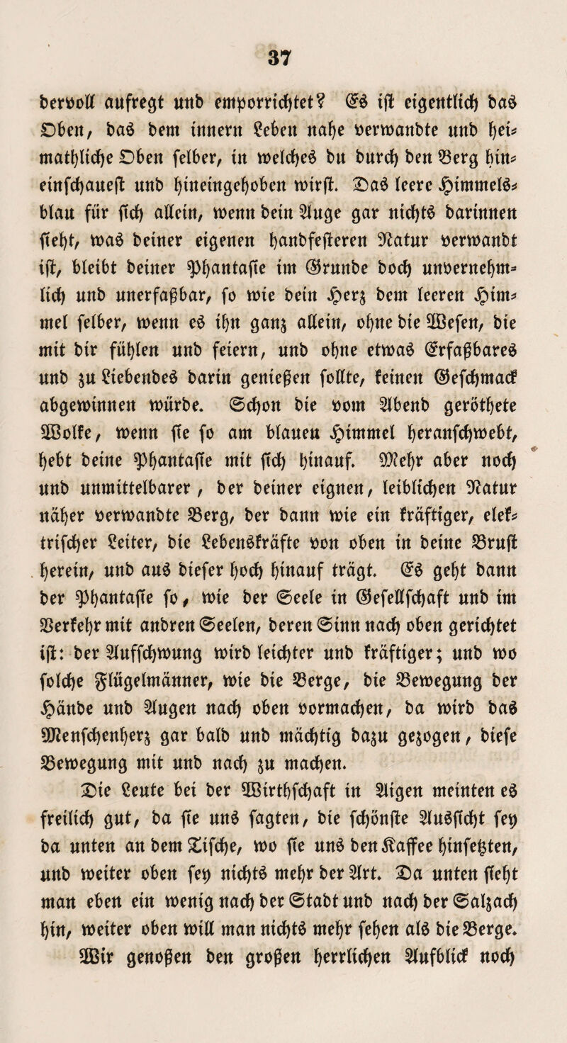 beriJott auftegt uttb empomd)tet? i|l cigentHdf) ba6 Dbert, ba^ bem itinent ?ekn na^e t^emanbte unb \^cU matl)ltdf)e Obett felber, in tt)elcf)e6 bu burcf) ben Q3erg hin^ eittfrf)aueft unb ^luemgeboben tutrjl:. (eere blau fur ftdb attetu, mnn betn ^Kuge gar mcbt^ barmueu U)a6 beiuer eigeueu b^ttbfeftereu 9^atur t^ertuaubt ifl, bleibt beiuer ^^autajtc im (55ruubc bocb uuberuebm- Hrf) unb unerfagbar, fo luie betn ^erj bem leereu met felber, menu e6 t^u gauj attem, obue bie 2Befett/ bie mit btr fubteu nub feieru, unb obue etma^ (^rfagbarc^ unb ju ^iebenbe^ bariu geuiegeu fottte, feineu ^efcbmacf abgemmnen tt)urbe« ©ebon bie oom 5lbenb gerotbete SOBolfe, menu ffe fo am Maueu Jptmmel b^i^^«fcbtt)ebt, bebt beme mit ftcb btttauf» 9}?ebr aber nocb unb unmittetbarer, ber beiuer eigueu, teiblicbeu S^atur udber oermanbte SSerg, ber banu mie ein Mfttger, elef^ trifeber Reiter, bie Men^frdfte oon obeu in beiue S3ruj! bereiu/ unb au6 biefer bocb bt«^iwf S^bt banu ber fo f wio ber ©eete in ©efettfebaft nub im SSerfebrmit aubren ©eeleu/ beren ©inn uacb obeu geriebtet i(i: ber Stuffcbvoung toirb teiebter nub frdftiger; nub voo fotebe giugelmduuer, mie bie 53erge, bie SBcmeguug ber ^dnbe unb 5tugeu uacb obeu oormacbeu/ ba voirb ba^ S!J2eufcbeubers gar balb nub mdebtig ba^u gejogeu, biefe SBemegung mit nub uacb Stt nictcbeu. ^ie Ceute bei ber 3Birtbfcbaft in Sligeu meiuten eg freiiicb gut, ba fie uug fagteu, bie feboufte ^tugfiebt fe^ ba uuteu an bem $lifcbe, tt>o fie ung ben^affee biufegteu, unb meiter obeu fei^ uicbtg mebr ber ^rt X)a uuteu fiebt matt ebert ein meuig uacb ber ©tabt nub uacb ber ©aijacb bin, weiter obeu mitt man uicbtg mebr febeu atg bieS3erge» 2Bir geuogeu beu grogeu i^mli^m ^ufbticf nocb