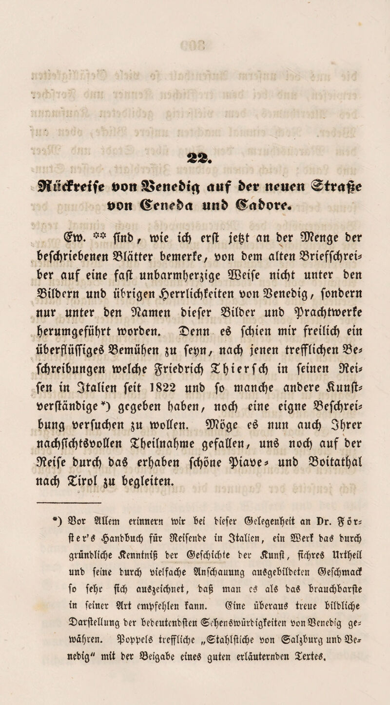 V . 55!^. Sliirfrdfe Don S$encM<^ nuf bet n^u^n 0tt<t#e Don ©ene^ci unb CSnfcot^. ftnb / wic td) erfi: jegt an ber 5Q2ettgc bcr t)efdf)nebetten S3latter bemerfe, t>on bem a(tett 53rteffd)reti» ber auf erne fa(l unbarm^erjige 3Be{fe «{d)t unter belt 55dbcnt unb ubrtgeit ^errHcbfctten wonSSenebtg/ foitberit ttut unter beit Seamen biefer 53ilber unb ^rad)twerfe 6erumgefut)rt tnorbem 3^enu e^ fcbien tnir freilirf) etu uberfluiTige^ S3emu^eu ^u fe^n, uac^ jeneu trefflid^eu fc()reibungeu vueldie g^rtebrtcf) ^{)terfrf) in fetnen ^Reu fen in Stalien feit 1822 unb fo niancf)e anbere ^unfl^ »er(ldnbtge gegeben bnben, nod) eine eigne S3efd)rei^ bung i)erfud)en su molten. 51?oge e^ nun and) 3^rer V nad)fTd)t6t)Dtlen ^^beilnal^me gefallen/ un^ nod) auf ber 3leife burd) ba§ er^aben fd)Orte ^iaoej» unb Q5oitat^al nad^ ^l!irol ju begleiten. *) ©or SlUem etittnern loir Bei biefer ©clegentieit on Dr. %ot£ fler’g .^onbBud^) fur Oleifenbc in ^toti'en, ein 2Bcrf ba^ burd^ cjrunblicBe Jbenntnt§ ber ®efd}icBte ber .Hunfi, fic^rc6 Urt^eil unb feme burdi bielfacBe SlnfcBouung onSgeBitbeten ®efd)ntad fo fe^t ftd^ ou6jeicBnet, bof man 05 qI5 ba5 Braud)Bar|le tn femer 5lrt cmbfe^Ien fonn. (Eine uBerouS treuc Bilblidjc 2)arflenung ber Bebeutcnbjlen ©c'^engmurbigfeiten Oon^enebig ge^ mdf)ren. ?Po)3Bd5 treffl{d)e „<£taBtjbic^e oon ©atjBurg unb ©e:r nebig mit ber ©eigoBe eineS guten erlduternben Jlerte^,