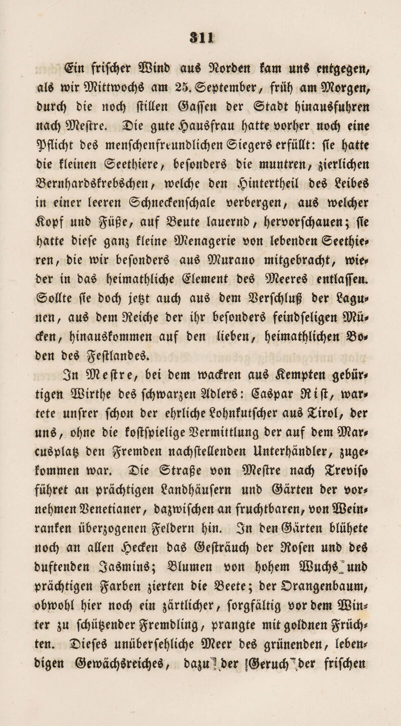 ^irt frifd^er 5GBmb au§ Df^orbett fam u«6 al^ tt){r 5[}?{<:ttt>od)^ am 25* September, frii^ am5[Worgen, burrf) btc itodf) (Ittten ©affett ber @tabt tiinau^fttbrett «acf) 5[Wejlre, gute ^au^frau f)atte ijor^cr uodb erne ^flicf)t be6 menfd)enfrtunbli(f)en 0ieger^ erfufft: jte l^atte bic fleinen ©eetbiere, befonber^ bie muntrcit/ jkrltel^ctt JBern^arb^freb^c^en / tt)eJd)e ben Jpintert^eil bc^ ?eibc^ in einer (eeren 0ci)tte(fenfcf)ale tjerbergen, and melc^cr unb gugc/ auf S3cute lauernb, i^erijorfd^auen; fie batte btefe gan^ fkinc 9)ienagem t)on kbenben tetif bie mtr befonber^ au^ ^urano mitgebraebt, wit* ber in ba^ \)tmai^{\^t Element be^ 0!}2fcre$ entialTeit. 0ottte (tc bocb je^t aneb au^ bem 25erfcbinf ber ?agtt»» nen, an^ bem D?etcbe ber ibr befonber^ feinbfeiigen 5D?u^ (fen, b^ttan^fommen anf ben lieben, b^i»^^i^biicben S5oi» ben be^ gefltanbe^* 3n Wlt^xtf bei bem madren an^ ^empten gebiir^ tigen ^Birtbe be^ febmarten 2(b(er^: (5a^par mar* tete nnfrer febon ber ebriicbc ?obnfutfcber an^ Slirol, ber nn^, obne bie fojlfpielige SSermittInng ber auf bem^D^ar* cu^pla^ ben gremben nacbftettenben Unterbanbler, ^uge* fommen mar. X)ie 0trage won ^Q^ejtre nacb $lrewifo fnbret an prd(f)tigen ?anbbdufern unb @drten ber wor* nebmen SSenetianer, ba^mifeben an fruebtbaren, won 50Bein* ranfen nberjogenen gelbern bin- 3n ben ®drten blubcte nod) an alien ^edm ba^ @e|!rducb ber ^ofen unb bed buftenben 3admind; 53lumen won \)t>^)tm SOBn(jbCit«b wrdebtigen garben jierten bie ^eete; ber Drangenbaum, obmobl i)itx nod) ein jdrtlicber, forgfdltig worbem 5D3in* ter ju febugenber grembling, prangte mit golbnen grueb* ten. Diefed nniiberfeblicbe 0}?eer bed grtinenben, leben* bigen ©emdcbdreicbed, bajuXber fSerueb’^.ber frifeben