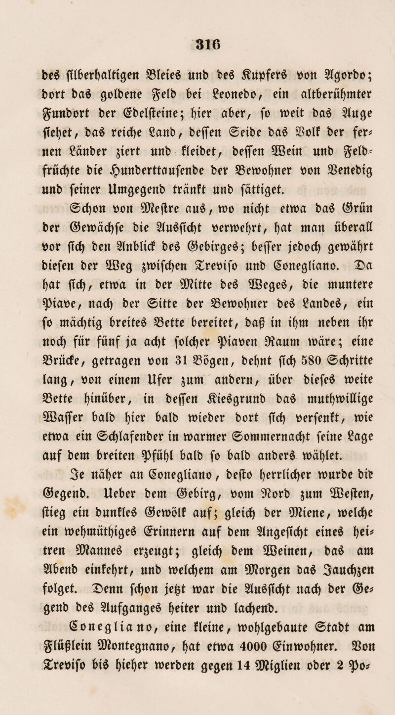 be^ fiiberbalttgeit 55re{e^ unb be^ ^upfet^ won ^Ifgorbo; bort ba^ gotbene gelb bei ^eoncbo, em altberu^mtcr gunbort ber (^belfletne; bter aber, fo weit ba^ f[e^et, ba^ reidbe Canb, beffen 0etbe ba6 SSoIf ber fer^ non ?dnber jicrt nnb fleibet, bejfen 50Betn unb gelb' frnc^te bie Jpnnberttanfenbe ber S3ewo^ner won 35enebig unb fetner Umgegenb trdnft unb fdtttget 0d)on won 5i}?ejlre au^, wo nirf)t etwa ba$ (^run ber ©ewddbfe bte 5(n^(tcbt wertwe^rt, \jOit man nberatt wor ffdf) ben ^(nbltd be6 ©ebtrge^; beflfer jebocf) gewd^rt btefen ber 3Beg jwifd)en Xrewifo unb (Jonegltano. Da ^at (tdf), etwa tn ber 0[)?{ttc be^ 5Bege^, bie muntere ^tawe, nad) ber ©ttte ber S3ewo^ner be^ ?anbe^, etn fo mdc()t{g breite^ ^ette bereitet, bag tn t^m neben ibr nod) fur fnnf j[a ad)t foId)er ^lawen 9?aum wdre; einc S3rucfe, getragen won 31 S3bgen, bebnt jtd) 580 ©d)rttte lang, won emern Ufer ^um anbern, uber btefe^ tweite SSette l^tnuber, in bejfen ^ie^grunb ba^ mut{)Wtdtgc SCaffer balb ^ter balb wieber bort ffcb werfenft, wie eiwa ein ©d^Iafenber in warmer ©ommernad)t feine ?agc auf bem breiten ^fu^l balb fo balb anber^ wd^let. 3c ndbcr an (5onegliano / be|to ^errlid)er wurbc bic 0egenb. Ueber bem @ebirg, worn Sf^orb ^um 5Ce(len, jlieg ein bunfle^ @ewolf auf; glcid) ber 502iene, wcld)c ein we^jmutbige^ ^rinnern auf bem 5lnge(td)t eine^ ^ci^ tren 50?anne6 erjcugt; gleid) bem Sffieinen, ba^ am 5lbenb einfel)rt, unb weld)em am ?0?orgen ba$ Sauc^jen folget Denn fd)on je^t war bie Slu^jtc^t nad) ber ©e^ genb be6 5lufgange^ f)eiter unb lad)enb. ^onegliano, eine fleinc/ wo^lgebaute ©tabt am glitglein 5Q?ontegnano, f)at etwa 4000 (^inwol)ner. SBon Drewifo bi^ ^iefter werben gegen 14 ^Wiglien ober 2 ^o^