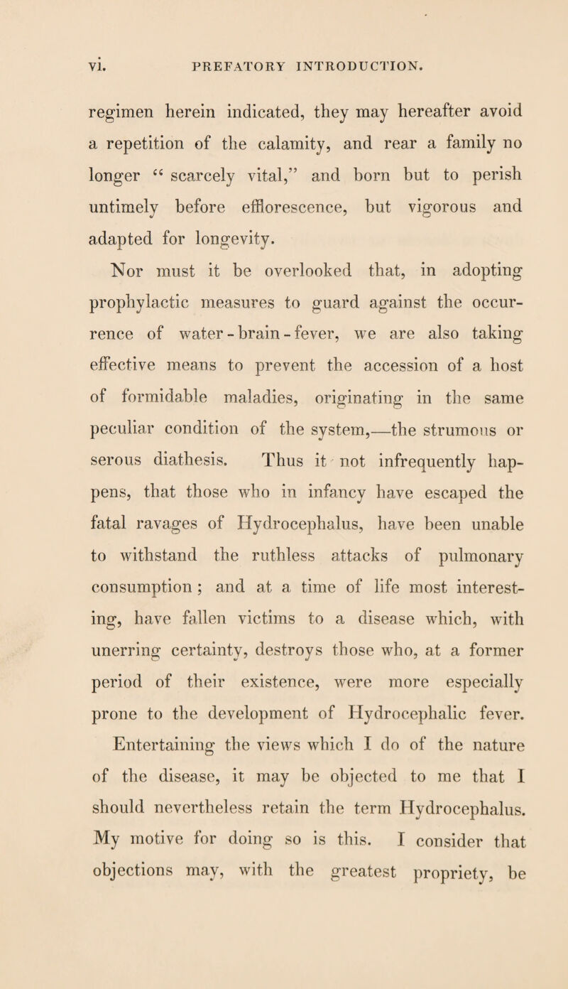 regimen herein indicated, they may hereafter avoid a repetition of the calamity, and rear a family no longer ce scarcely vital,” and born but to perish untimely before efflorescence, but vigorous and adapted for longevity. Nor must it be overlooked that, in adopting prophylactic measures to guard against the occur¬ rence of water - brain - fever, we are also taking effective means to prevent the accession of a host of formidable maladies, originating in the same peculiar condition of the system,—the strumous or serous diathesis. Thus it not infrequently hap¬ pens, that those who in infancy have escaped the fatal ravages of Hydrocephalus, have been unable to withstand the ruthless attacks of pulmonary consumption ; and at a time of life most interest¬ ing, have fallen victims to a disease which, with unerring certainty, destroys those who, at a former period of their existence, were more especially prone to the development of Hydrocephalic fever. Entertaining the views which I do of the nature of the disease, it may be objected to me that I should nevertheless retain the term Hydrocephalus. My motive for doing so is this. I consider that objections may, with the greatest propriety, be