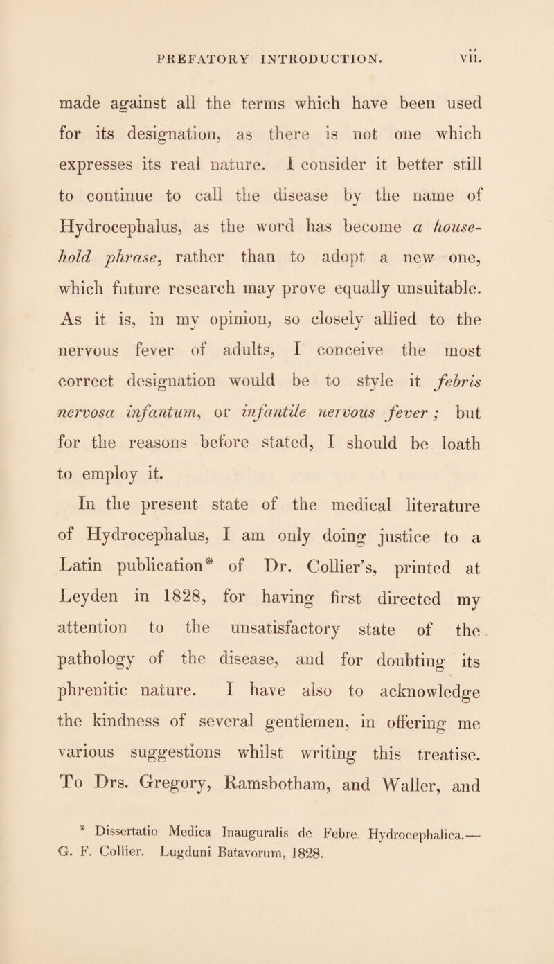 made against all the terms which have been used for its designation, as there is not one which expresses its real nature. I consider it better still to continue to call the disease by the name of Hydrocephalus, as the word has become a house¬ hold phrase, rather than to adopt a new one, which future research may prove equally unsuitable. As it is, in my opinion, so closely allied to the nervous fever of adults, I conceive the most correct designation would be to style it febris nervosa infantum, or infantile nervous fever; but for the reasons before stated, I should be loath to employ it. In the present state of the medical literature of Hydrocephalus, I am only doing justice to a Latin publication* of Dr. Collier’s, printed at Leyden in 1828, for having first directed my attention to the unsatisfactory state of the pathology of the disease, and for doubting its phrenitic nature. 1 have also to acknowledge the kindness of several gentlemen, in offering me various suggestions whilst writing this treatise. To Drs. Gregory, Ramsbotham, and Waller, and * Dissertatio Medica Inauguralis de Feb re Hydrocephalica.— G. F. Collier. Lugduni Batavorum, 1828.