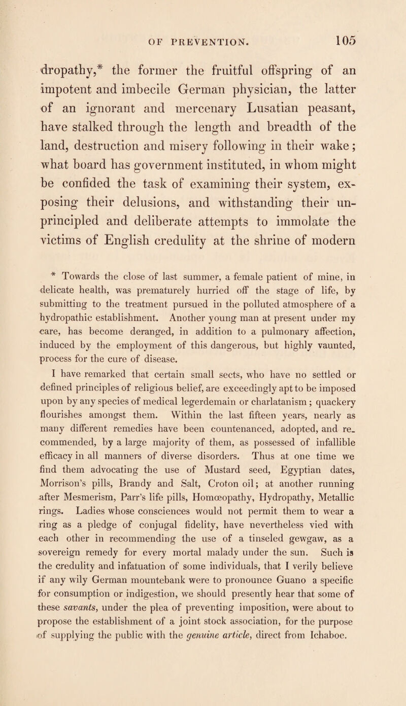 dropathy,* the former the fruitful offspring of an impotent and imbecile German physician, the latter of an ignorant and mercenary Lusatian peasant, have stalked through the length and breadth of the land, destruction and misery following in their wake; what board has government instituted, in whom might be confided the task of examining their system, ex¬ posing their delusions, and withstanding their un¬ principled and deliberate attempts to immolate the victims of English credulity at the shrine of modern * Towards the close of last summer, a female patient of mine, in delicate health, was prematurely hurried off the stage of life, by submitting to the treatment pursued in the polluted atmosphere of a hydropathic establishment. Another young man at present under my care, has become deranged, in addition to a pulmonary affection, induced by the employment of this dangerous, but highly vaunted, process for the cure of disease. I have remarked that certain small sects, who have no settled or defined principles of religious belief, are exceedingly apt to be imposed upon by any species of medical legerdemain or charlatanism ; quackery flourishes amongst them. Within the last fifteen years, nearly as many different remedies have been countenanced, adopted, and re¬ commended, by a large majority of them, as possessed of infallible efficacy in all manners of diverse disorders. Thus at one time we find them advocating the use of Mustard seed, Egyptian dates, Morrison’s pills, Brandy and Salt, Croton oil; at another running after Mesmerism, Parr’s life pills, Homoeopathy, Hydropathy, Metallic rings. Ladies whose consciences would not permit them to wear a ring as a pledge of conjugal fidelity, have nevertheless vied with each other in recommending the use of a tinseled gewgaw, as a sovereign remedy for every mortal malady under the sun. Such is the credulity and infatuation of some individuals, that I verily believe if any wily German mountebank were to pronounce Guano a specific for consumption or indigestion, we should presently hear that some of these savants, under the plea of preventing imposition, were about to propose the establishment of a joint stock association, for the purpose of supplying the public with the genuine article, direct from Ichaboe.