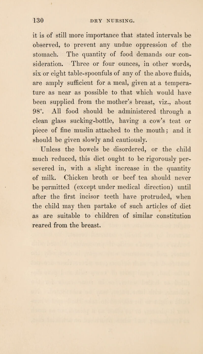 it is of still more importance that stated intervals be observed, to prevent any undue oppression of the stomach. The quantity of food demands our con¬ sideration. Three or four ounces, in other words, six or eight table-spoonfuls of any of the above fluids, are amply sufficient for a meal, given at a tempera¬ ture as near as possible to that which would have been supplied from the mother’s breast, viz., about 98°. All food should be administered through a clean glass sucking-bottle, having a cow’s teat or piece of fine muslin attached to the mouth; and it should be given slowly and cautiously. Unless the bowels be disordered, or the child much reduced, this diet ought to be rigorously per¬ severed in, with a slight increase in the quantity of milk. Chicken broth or beef tea should never be permitted (except under medical direction) until after the first incisor teeth have protruded, when the child may then partake of such articles of diet as are suitable to children of similar constitution reared from the breast.