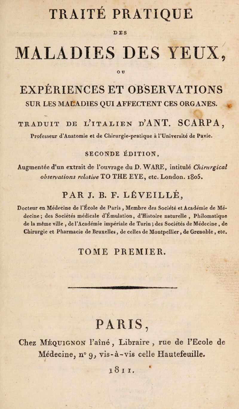 DES MALADIES DES YEUX, O U EXPÉRIENCES ET OBSERVATIONS SUR LES MALADIES QUI AFFECTENT CES ORGANES. * TRADUIT DE L? ITALIEN d’ANT. SCARPA, Professeur d’Anatomie et de Chirurgie-pratique à l’Université de Pavie. SECONDE ÉDITION, Augmentée d’un extrait de l’ouvrage du D. WARE, intitulé Chirurgical observations relative TO THE EYE, etc. London. i8o5. PAR J. B. F. LÉ VEILLÉ, Docteur en Médecine de l’École de Paris , Membre des Société et Académie de Mé- decine; des Sociétés médicale d Emulation, d’Histoire naturelle , Philomatique de la même ville , de l’Académie impériale de Turin ; des Sociétés de Médecine , de Chirurgie et Pharmacie de Bruxelles, de celles de Montpellier, de Grenoble, etc. TOME PREMIER, PARIS, Chez Méquignon Eaîné ? Libraire , rue de l’Ecole de Médecine, n° 9, vis-à-vis celle Hautefeuille. ion,