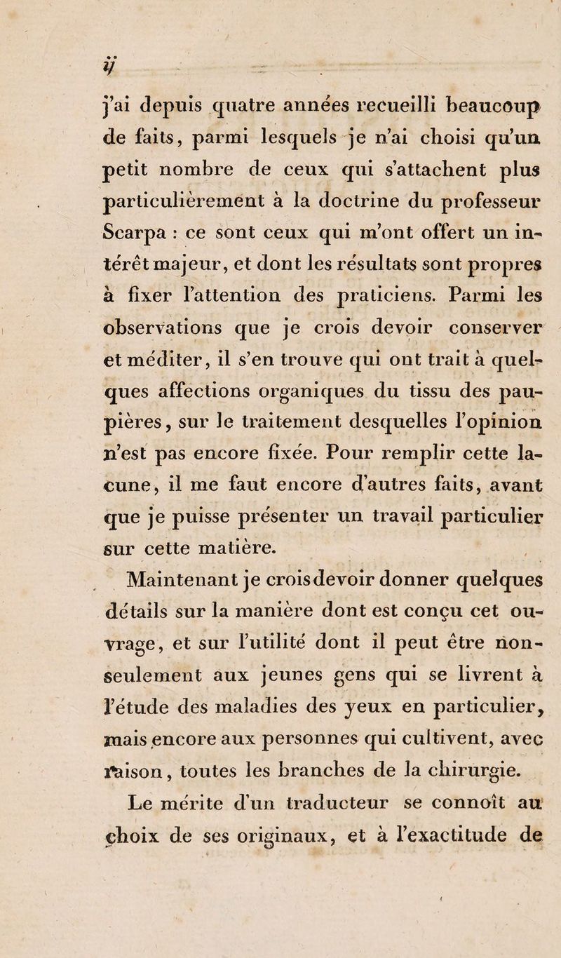 y j’ai depuis quatre années recueilli beaucoup de faits, parmi lesquels je n’ai choisi qu’un petit nombre de ceux qui s’attachent plus particulièrement à la doctrine du professeur Scarpa : ce sont ceux qui m’ont offert un in¬ térêt majeur, et dont les résultats sont propres à fixer l’attention des praticiens. Parmi les observations que je crois devoir conserver et méditer, il s’en trouve qui ont trait à quel¬ ques affections organiques du tissu des pau- pières, sur le traitement desquelles l’opinion n’est pas encore fixée. Pour remplir cette la¬ cune, il me faut encore d’autres faits, avant que je puisse présenter un travail particulier sur cette matière. Maintenant je crois devoir donner quelques détails sur la manière dont est conçu cet ou¬ vrage, et sur futilité dont il peut être non- seulement aux jeunes gens qui se livrent à l’étude des maladies des yeux en particulier, mais encore aux personnes qui cultivent, avec î^ison, toutes les branches de la chirurgie. Le mérite d’un traducteur se connoît au choix de ses originaux, et à l’exactitude de