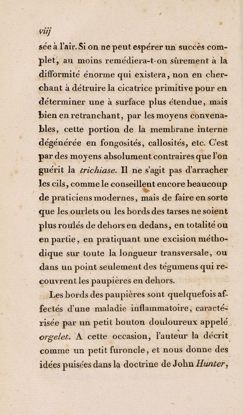 VU] sée a l’air. Si on ne peut espérer un succès coni- plet, au moins remédiera-t-on sûrement à la difformité énorme qui existera, non en cher¬ chant à détruire la cicatrice primitive pour en déterminer une à surface plus étendue, mais bien en retranchant, par les moyens convena¬ bles, cette portion de la membrane interne dégénérée en fongosités, callosités, etc. C’est par des moyens absolument contraires que l’on guérit la trichiase. Il ne s’agit pas d’arracher les cils, commele conseillent encore beaucoup de praticiens modernes, mais de faire en sorte que les ourlets ou les bords des tarses ne soient plus roulés de dehors en dedans, en totalité ou en partie, en pratiquant une excision métho¬ dique sur toute la longueur transversale, ou dans un point seulement des tégumens qui re¬ couvrent les paupières en dehors. Les bords des paupières sont quelquefois af¬ fectés d’une maladie inflammatoire, caracté¬ risée par un petit bouton douloureux appelé orgelet. A cette occasion, fauteur la décrit comme un petit furoncle, et nous donne des idées puisées dans la doctrine de John Hunter,