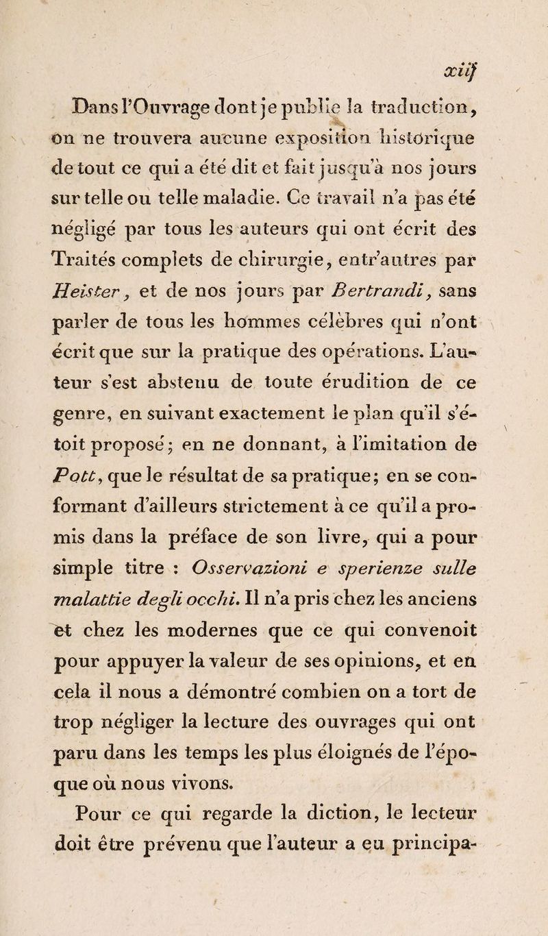 xiif Dans l’Ouvrage dont je publie 3a traduction, on ne trouvera aucune exposition historique de tout ce qui a été dit et fait jusqu à nos jours sur telle ou telle maladie. Ce travail n’a pas été négligé par tous les auteurs qui ont écrit des Traités complets de chirurgie, entr’autres par Jieister, et de nos jours par Ber brandi, sans parler de tous les hommes célèbres qui n’ont écrit que sur la pratique des opérations. Lau- teur s’est abstenu de toute érudition de ce genre, en suivant exactement le plan qu'il s’é- toit proposé; en ne donnant, à l’imitation de Pote y que le résultat de sa pratique; en se con¬ formant d’ailleurs strictement à ce qu’il a pro¬ mis dans la préface de son livre, qui a pour simple titre : Osservazioni e sperienze sulle malattie degli occhi. Il n’a pris chez les anciens fct chez les modernes que ce qui convenoit pour appuyer la valeur de ses opinions, et en cela il nous a démontré combien on a tort de trop négliger la lecture des ouvrages qui ont paru dans les temps les plus éloignés de l’épo¬ que où nous vivons. Pour ce qui regarde la diction, le lecteur doit être prévenu que l’auteur a eu principa-