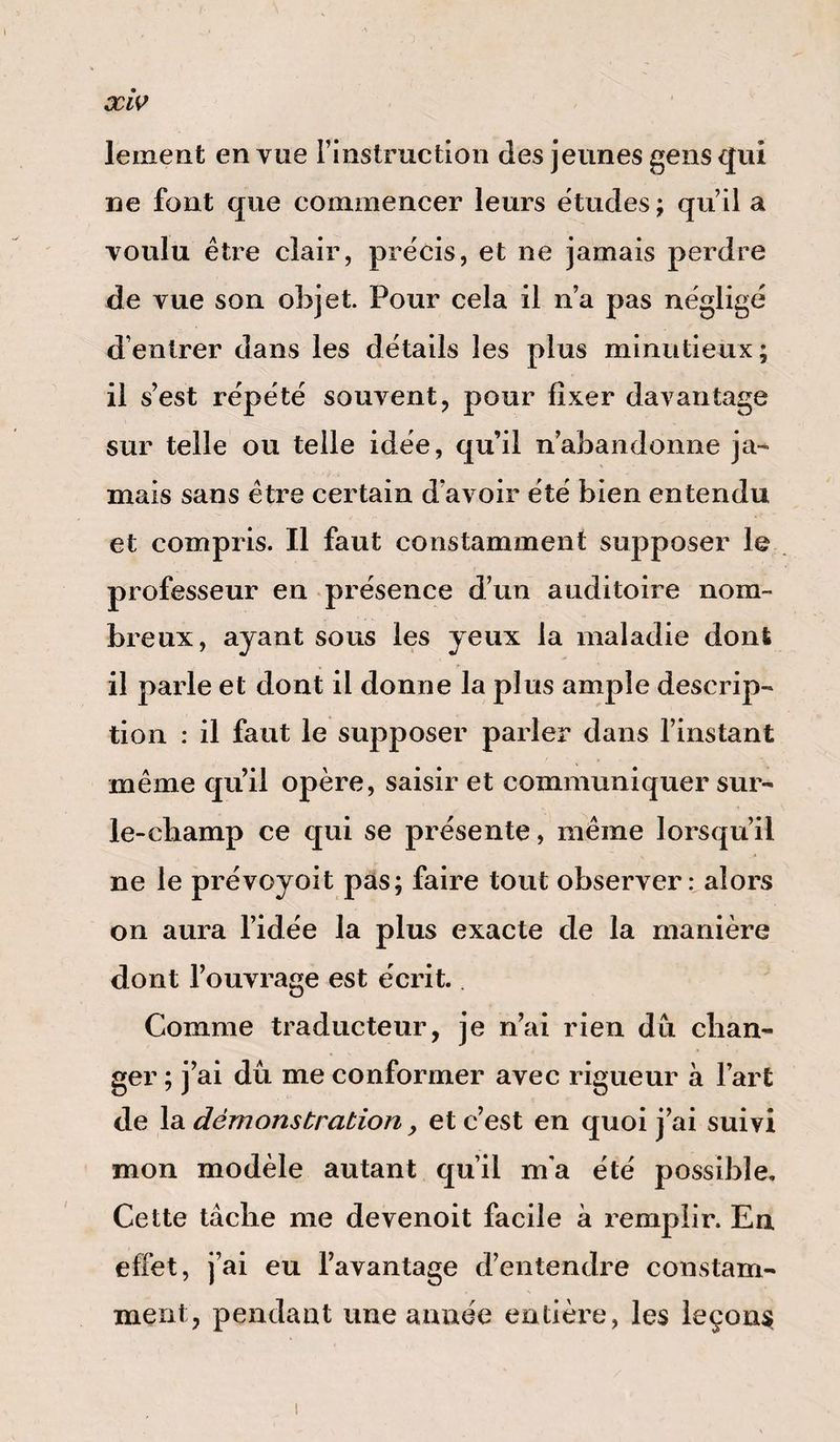 leinent en vue l’instruction des jeunes gens qui ne font que commencer leurs études; quii a voulu être clair, précis, et ne jamais perdre de vue son objet. Pour cela il n’a pas négligé d’entrer dans les détails les plus minutieux; il s’est répété souvent, pour fixer davantage sur telle ou telle idée, qu’il n’abandonne ja- mais sans être certain d’avoir été bien entendu et compris. Il faut constamment supposer le professeur en présence d’un auditoire nom¬ breux, ayant sous les yeux la maladie dont il parle et dont il donne la plus ample descrip¬ tion : il faut le supposer parler dans l’instant même quii opère, saisir et communiquer sur- le-champ ce qui se présente, même lorsqu’il ne le prévoyoit pas; faire tout observer: alors on aura l’idée la plus exacte de la manière dont l’ouvrage est écrit. Comme traducteur, je n’ai rien dû chan¬ ger ; j’ai dû me conformer avec rigueur à l’art de la démonstration, et c’est en quoi j’ai suivi mon modèle autant qu’il m'a été possible. Cette tâche me devenoit facile à remplir. Eu effet, j’ai eu l’avantage d’entendre constam¬ ment, pendant une année entière, les leçons
