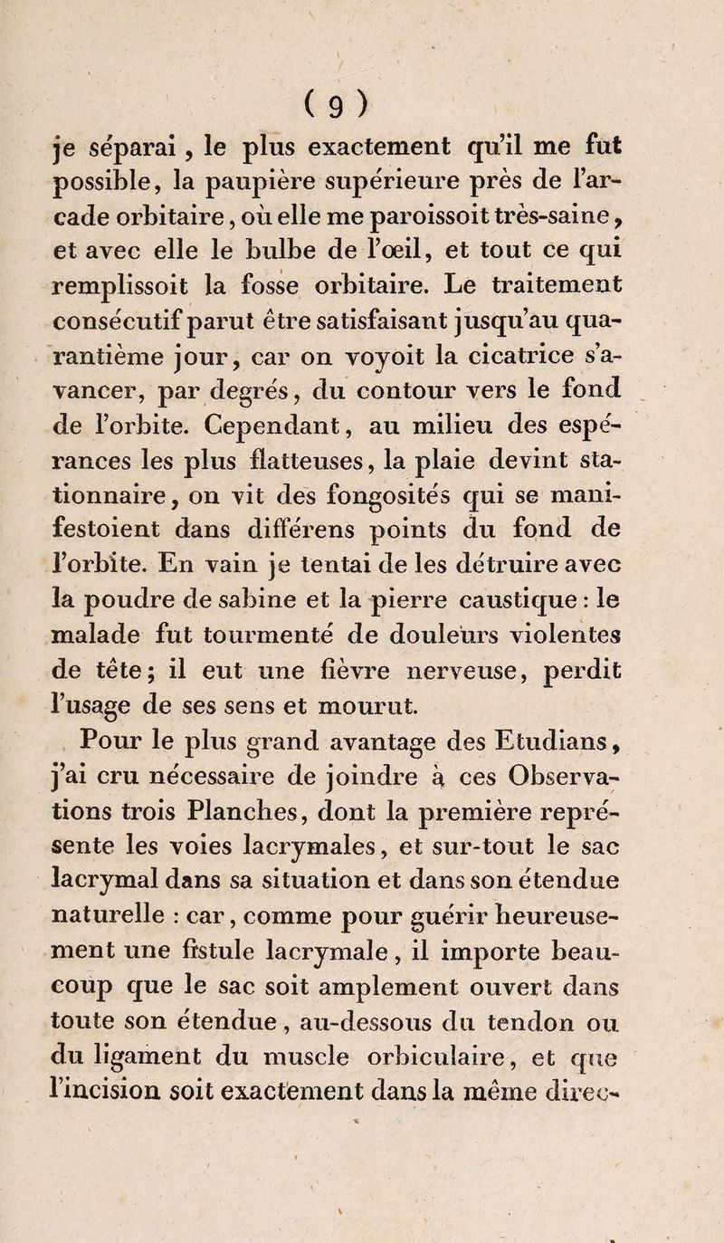 je séparai, le plus exactement qu’il me fut possible, la paupière supérieure près de l’ar¬ cade orbitaire, où elle me paroissoit très-saine, et avec elle le bulbe de l’œil, et tout ce qui remplissoit la fosse orbitaire. Le traitement consécutif parut être satisfaisant jusqu’au qua¬ rantième jour, car on voyoit la cicatrice s’a¬ vancer, par degrés, du contour vers le fond de l’orbite. Cependant, au milieu des espé¬ rances les plus flatteuses, la plaie devint sta¬ tionnaire, on vit des fongosités qui se mani- festoient dans différens points du fond de l’orbite. En vain je tentai de les détruire avec la poudre de sabine et la pierre caustique : le malade fut tourmenté de douleurs violentes de tête; il eut une fièvre nerveuse, perdit l’usage de ses sens et mourut. Pour le plus grand avantage des Etudians, j’ai cru nécessaire de joindre à ces Observa¬ tions trois Planches, dont la première repré¬ sente les voies lacrymales, et sur-tout le sac lacrymal dans sa situation et dans son étendue naturelle : car, comme pour guérir heureuse¬ ment une fistule lacrymale, il importe beau¬ coup que le sac soit amplement ouvert dans toute son étendue, au-dessous du tendon ou du ligament du muscle orbiculaire, et que l’incision soit exactement dans la même diree-