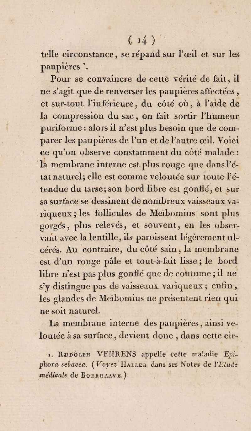 ' (• >4 ) telle circonstance, se répand sur l’œil et sur les paupières \ Pour se convaincre de cette vérité de fait, il ne s’agit que de renverser les paupières affectées , et sur-tout l’inférieure, du côté où, à Faide de la compression du sac, on fait sortir l’humeur puriforme : alors il n’est plus besoin que de com¬ parer les paupières de l’un et de l’autre œil. Voici ce qu’on observe constamment du côté malade : la membrane interne est plus rouge que dans l’é¬ tat naturel; elle est comme veloutée sur toute l’é¬ tendue du tarse; son bord libre est gonflé, et sur sa surface se dessinent de nombreux vaisseaux va¬ riqueux ; les follicules de Meïbomius sont plus gorgés, p1 us relevés, et souvent, en les obser¬ vant avec la lentille, ils paroissent légèrement ul¬ cérés. Au contraire, du côté sain, la membrane est d’un rouge pâle et tout-à-fait lisse ; le bord libre n’est pas plus gonflé que de coutume ; il ne s’y distingue pas de vaisseaux variqueux ; enfin, les glandes de Meibomius ne présentent rien qui ne soit naturel. La membrane interne des paupières, ainsi ve¬ loutée à sa surface, devient donc , dans cette cir- i. Rudòlph VEHRENS appelle cette maladie Epi- phora sebacea. ( Voyez Haller dans ses Notes de VEtuds