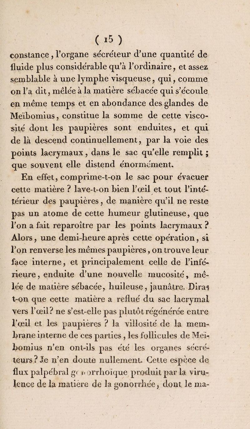 constance, Porgane sécréteur d’une quantité de fluide plus considérable qu’à l’ordinaire , et assez semblable à une lymphe visqueuse , qui, comme on l’a dit , mêlée à la matière sébacée qui s’écoide en même temps et en abondance des glandes de Meibomius, constitue la somme de cette visco¬ sité dont les paupières sont enduites, et qui de là descend continuellement, par la voie des points lacrymaux, dans le sac qu’elle remplit ; que souvent elle distend énormément. En effet, comprime-t-on le sac pour évacuer cette matière ? lave-t-on bien l’oeil et tout l’inte- térieur des paupières, de manière qu’il ne reste pas un atome de cette humeur glutineuse, que l’on a fait reparoître par les points lacrymaux ? Alors, une demi-heure après cette opération, si l’on renverse les mêmes paupières, on trouve leur face interne, et principalement celle de l’infé¬ rieure , enduite d’une nouvelle mucosité, mê¬ lée de madère sébacée, huileuse, jaunâtre. Dirai t-on que cette matière a reflué du sac lacrymal vers l’œil? ne s’est-elle pas plutôt régénérée entre l’œil et les paupières ? la villosité de la mem¬ brane interne de ces parties, les follicules de Meï- bomius n’en ont-ils pas été les organes sécré¬ teurs? Je n’en doute nullement Cette espèce de flux palpébral gc n orrhoïque produit par la viru¬ lence de la matière de la gonorrhée, dont le ma-