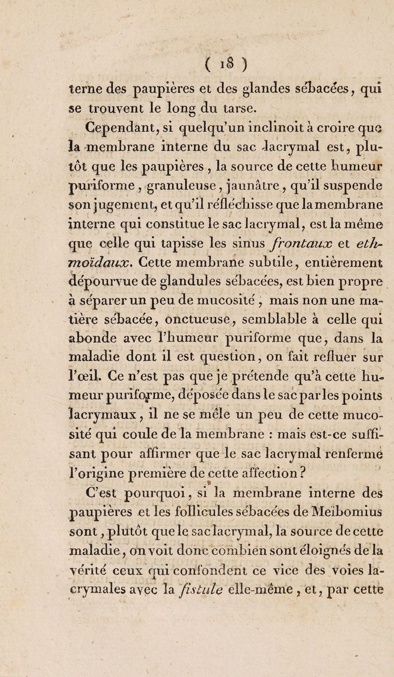 terne des paupières et des glandes sébacées, qui se trouvent le long du tarse. Cependant, si quelqu’un inclinoit à croire que la membrane interne du sac -lacrymal est, plu¬ tôt que les paupières , la source de cette humeur puriforme, granuleuse, jaunâtre, qu’il suspende son jugement, et qu’il réfléchisse que la membrane interne qui constitue le sac lacrymal, est la meme que celle qui tapisse les sinus frontaux et eth- moïdaux. Cette membrane subtile, entièrement dépourvue de glandules sébacées, est bien propre à séparer un peu de mucosité , mais non une ma¬ tière sébacée, onctueuse, semblable à celle qui abonde avec l’humeur puriforme que, dans la maladie dont il est question, on fait refluer sur l’œil. Ce n’est pas que je prétende qu’à cette hu¬ meur puriforme, déposée dans le sac parles points lacrymaux, il ne se mêle un peu de cette muco¬ sité qui coule de la membrane : mais est-ce suffi¬ sant pour affirmer que le sac lacrymal renferme l’origine première de cette affection? C’est pourquoi, si la membrane interne des paupières et les follicules sébacées de Meïbomius sont, plutôt que le sac lacrymal, la source de cette maladie, on voit donc combien sont éloignés de la vérité ceux oui confondent ce vice des voies la- X erymales avec la fistule elle-même , et, par cette