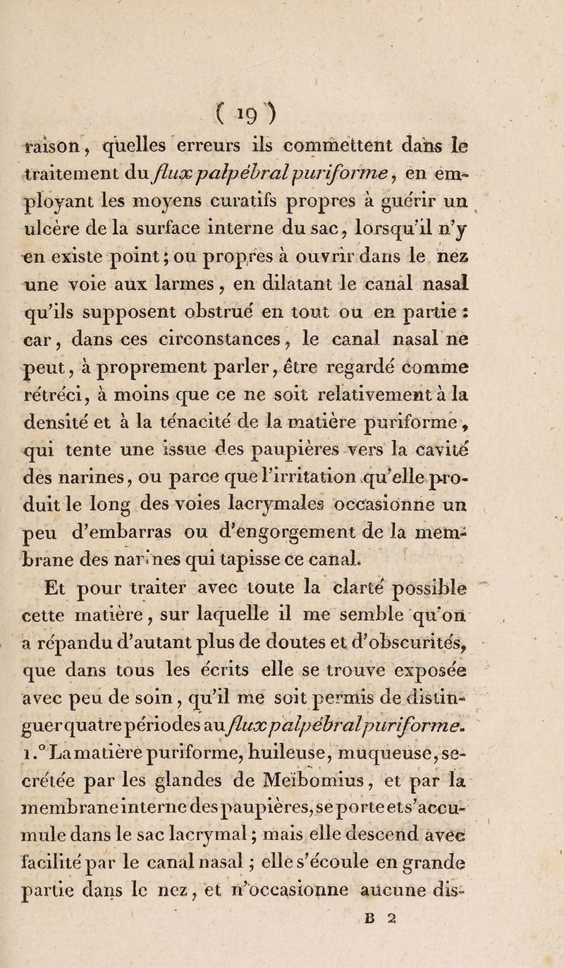 raison, quelles erreurs ils commettent dam le traitement duflux palpébral puriforme , en em¬ ployant les moyens curatifs propres à guérir un ulcère de la surface interne du sac, lorsqu’il n’y en existe point ; ou propres à ouvrir dans le nez une voie aux larmes , en dilatant le canal nasal qu’ils supposent obstrué en tout ou en partie : car , dans ces circonstances , le canal nasal ne peut, à proprement parler , être regardé comme rétréci, à moins que ce ne soit relativement à la densité et à la ténacité de la matière puriforme, qui tente une issue des paupières vers la cavité des narines, ou parce que l’irritation qu’elle pro¬ duit le long des voies lacrymales occasionne un peu d’embarras ou d’engorgement de la mem¬ brane des narines qui tapisse ce canal* Et pour traiter avec toute la clarté possible cette matière, sur laquelle il me semble qu’on a répandu d’autant plus de doutes et d’obscurités, que dans tous les écrits elle se trouve exposée avec peu de soin, qu’il me soit permis de dislin- guerquatrepériodes auflux palpébral puriforme. iLa matière puriforme, huileuse, muqueuse, se- >' .V * crétée par les glandes de Meibomius, et par la membrane interne des paupières, se porte ets’accu- mule dans le sac lacrymal ; mais elle descend avec facilité par le canal nasal ; elle s’écoule en grande partie dans le nez, et n’occasionne aucune dis- B 2