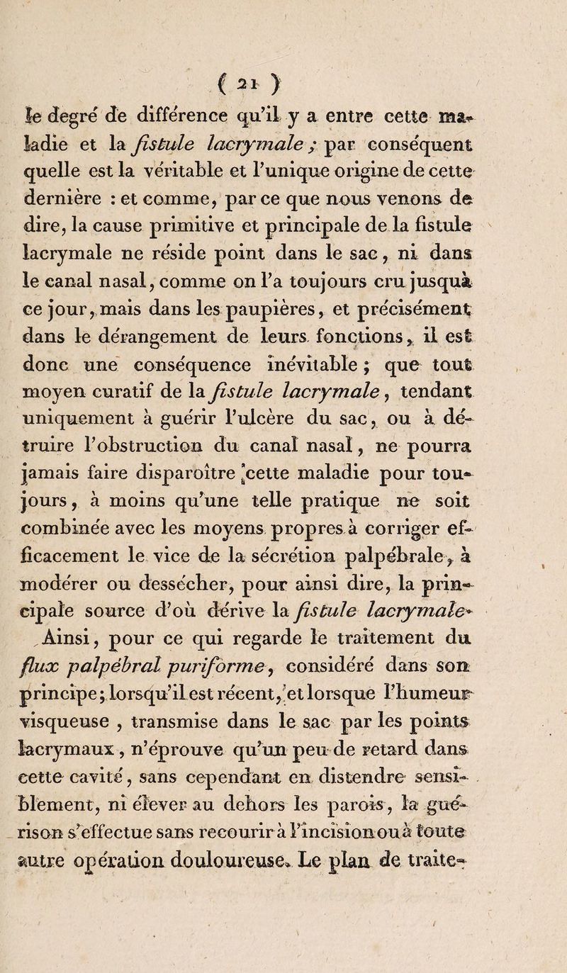 le degré de différence qu’il y a entre cette ma» ladie et la fistule lacrymale ; par conséquent quelle est la véritable et Tunique origine de cette dernière : et comme, parce que nous venons de dire, la cause primitive et principale de la fistule lacrymale ne réside point dans le sac, ni dans le canal nasal, comme on Ta toujours cru jusquà ce jour, mais dans les paupières, et précisément dans le dérangement de leurs fonctions * il est donc une conséquence inévitable ; que tout moyen curatif de la fistule lacrymale, tendant uniquement à guérir Tuicère du sac, ou à dé¬ truire T obstruction du canal nasal, ne pourra jamais faire disparoître ’cette maladie pour tou» jours, à moins qurune telle pratique ne soit combinée avec les moyens propres à corriger ef¬ ficacement le vice de la sécrétion palpébrale f à modérer ou dessécher, pour ainsi dire, la prin« cipale source d’où dérive la fistule lacrymale* „Ainsi, pour ce qui regarde le traitement du flux palpébral pur if orme, considéré dans son principe ; lorsqu’il est récent, et lorsque l’humeur visqueuse , transmise dans le sac par les points lacrymaux , n’éprouve qu’un peu de retard dans cette cavité, sans cependant en distendre sensi¬ blement, ni élever au dehors les parois, la gué¬ rison s’effectue sans recourir à Pineisioiiouà toute autre o per alio il douloureuse* Le plan de traite-