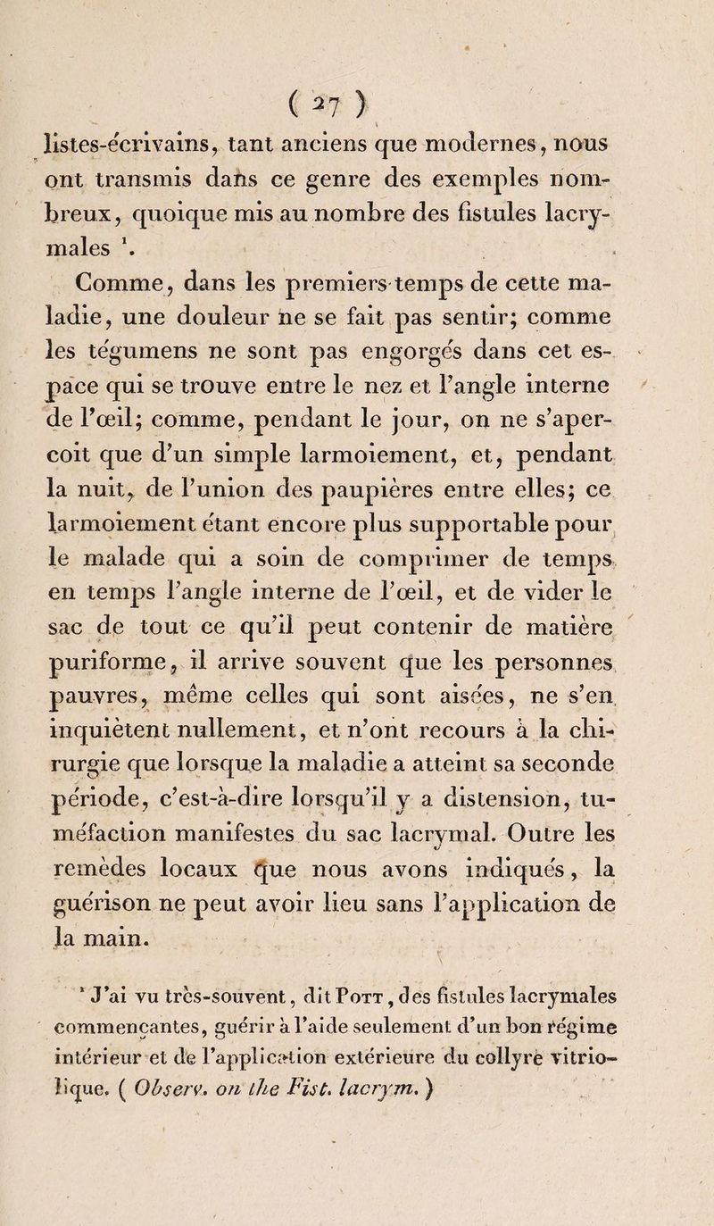 ( 37 ) '*• _ V listes-écrivains , tant anciens que modernes, nous ont transmis dans ce genre des exemples nom¬ breux, quoique mis au nombre des fistules lacry¬ males \ Gomme, dans les premiers temps de cette ma¬ ladie, une douleur ne se fait pas sentir; comme les tégumens ne sont pas engorgés dans cet es¬ pace qui se trouve entre le nez et l’angle interne de l'œil; comme, pendant le jour, on ne s’aper¬ çoit que d’un simple larmoiement, et, pendant la nuit, de l’union des paupières entre elles; ce larmoiement étant encore plus supportable pour le malade qui a soin de comprimer de temps en temps l’angle interne de l’œil, et de vider le sac de tout ce qu’il peut contenir de matière puriforme, il arrive souvent que les personnes pauvres, même celles qui sont aisées, ne s’en inquiètent nullement, et n’ont recours à la chi¬ rurgie que lorsque la maladie a atteint sa seconde période, c’est-à-dire lorsqu’il y a distension, tu¬ méfaction manifestes du sac lacrymal. Outre les remèdes locaux que nous avons indiqués, la guérison ne peut avoir lieu sans l’application de la main. 1 J’ai vu très-souvent, ditPoTT, des fistules lacrymales commençantes, guérir à l’aide seulement d’un bon régime intérieur et de l’application extérieure du collyre vitrio- litjue. ( Ohserv. on the Fût. lacrym. )