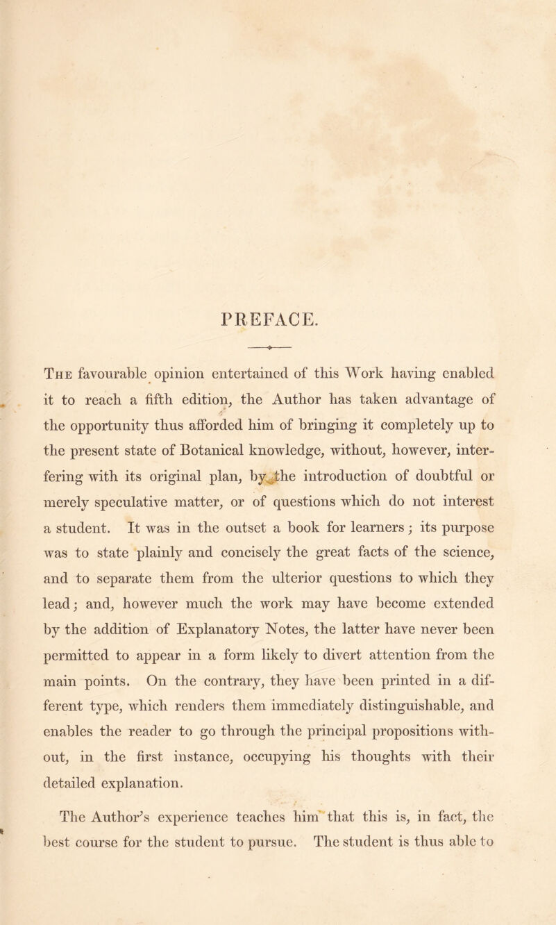 PREFACE. The favourable opinion entertained of this Work having enabled it to reach a fifth edition, the Author has taken advantage of the opportunity thus afforded him of bringing it completely up to the present state of Botanical knowledge, without, however, inter¬ fering with its original plan, by the introduction of doubtful or merely speculative matter, or of questions which do not interest a student. It was in the outset a book for learners; its purpose was to state plainly and concisely the great facts of the science, and to separate them from the ulterior questions to which they lead; and, however much the work may have become extended by the addition of Explanatory Notes, the latter have never been permitted to appear in a form likely to divert attention from the main points. On the contrary, they have been printed in a dif¬ ferent type, which renders them immediately distinguishable, and enables the reader to go through the principal propositions with¬ out, in the first instance, occupying his thoughts with their detailed explanation. The Author’s experience teaches him that this is, in fact, the best course for the student to pursue. The student is thus able to