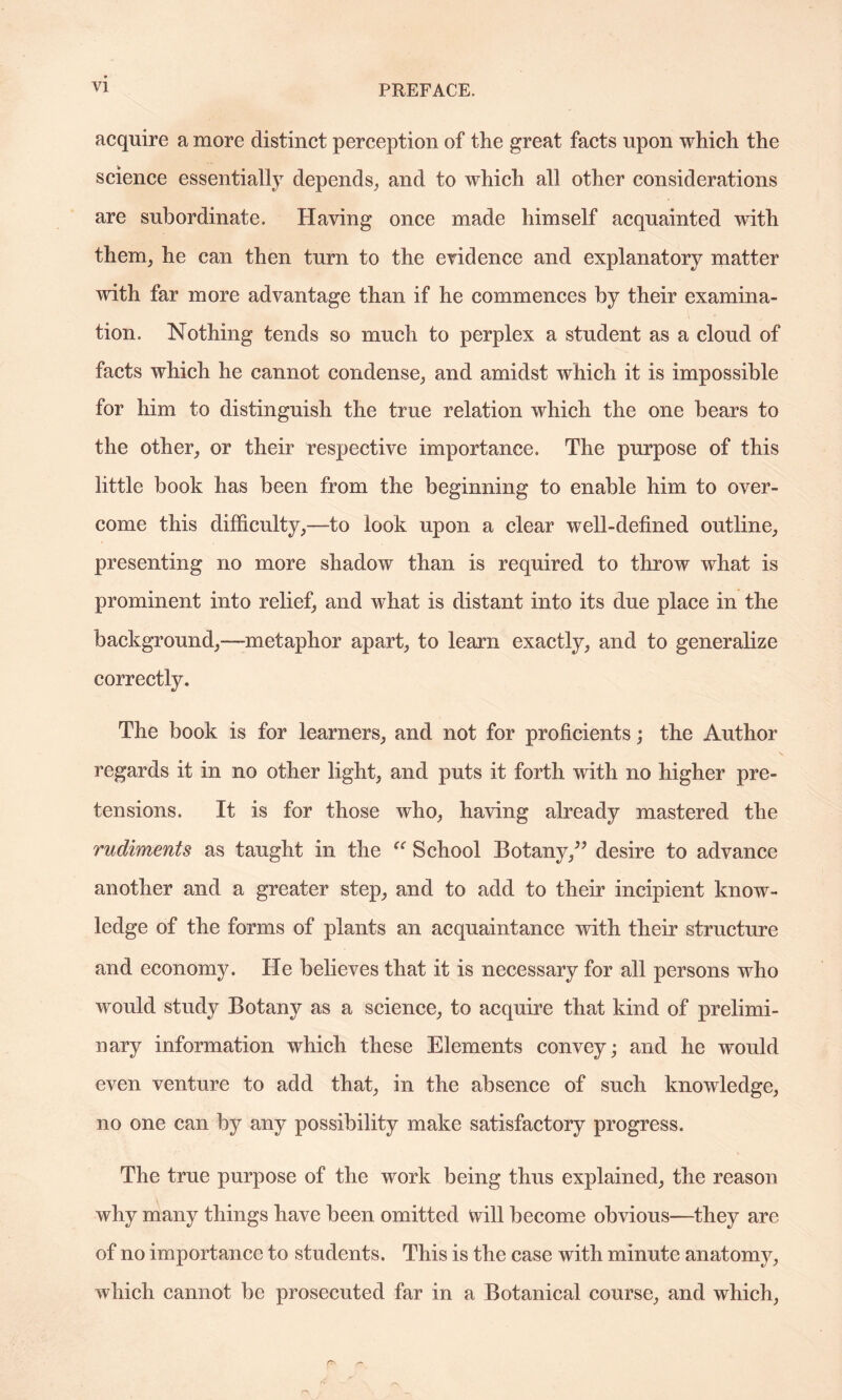 acquire a more distinct perception of the great facts upon which the science essentially depends, and to which all other considerations are subordinate. Having once made himself acquainted with them, he can then turn to the evidence and explanatory matter with far more advantage than if he commences by their examina¬ tion. Nothing tends so much to perplex a student as a cloud of facts which he cannot condense, and amidst which it is impossible for him to distinguish the true relation which the one bears to the other, or their respective importance. The purpose of this little book has been from the beginning to enable him to over¬ come this difficulty,—to look upon a clear well-defined outline, presenting no more shadow than is required to throw what is prominent into relief, and what is distant into its due place in the background,—metaphor apart, to learn exactly, and to generalize correctly. The book is for learners, and not for proficients; the Author regards it in no other light, and puts it forth with no higher pre¬ tensions. It is for those who, having already mastered the rudiments as taught in the “ School Botany,” desire to advance another and a greater step, and to add to their incipient know¬ ledge of the forms of plants an acquaintance with their structure and economy. He believes that it is necessary for all persons who would study Botany as a science, to acquire that kind of prelimi¬ nary information which these Elements convey; and he would even venture to add that, in the absence of such knowledge, no one can by any possibility make satisfactory progress. The true purpose of the work being thus explained, the reason why many things have been omitted will become obvious—they are of no importance to students. This is the case with minute anatomy, which cannot be prosecuted far in a Botanical course, and which,