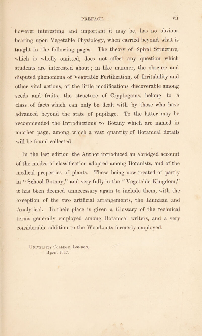 however interesting and important it may be, has no obvious bearing upon Vegetable Physiology, when carried beyond what is taught in the following pages. The theory of Spiral Structure, which is wholly omitted, does not affect any question which students are interested about; in like manner, the obscure and disputed phenomena of Vegetable Fertilization, of Irritability and other vital actions, of the little modifications discoverable among seeds and fruits, the structure of Cryptogams, belong to a class of facts which can only be dealt with by those who have advanced beyond the state of pupilage. To the latter may be recommended the Introductions to Botany which are named in another page, among which a vast quantity of Botanical details will be found collected. In the last edition the Author introduced an abridged account of the modes of classification adopted among Botanists, and of the medical properties of plants. These being now treated of partly in “ School Botany,” and very fully in the “ Vegetable Kingdom,” it has been deemed unnecessary again to include them, with the exception of the two artificial arrangements, the Linnsean and Analytical. In their place is given a Glossary of the technical terms generally employed among Botanical writers, and a very considerable addition to the Wood-cuts formerly employed. University College, London, April, 1847.