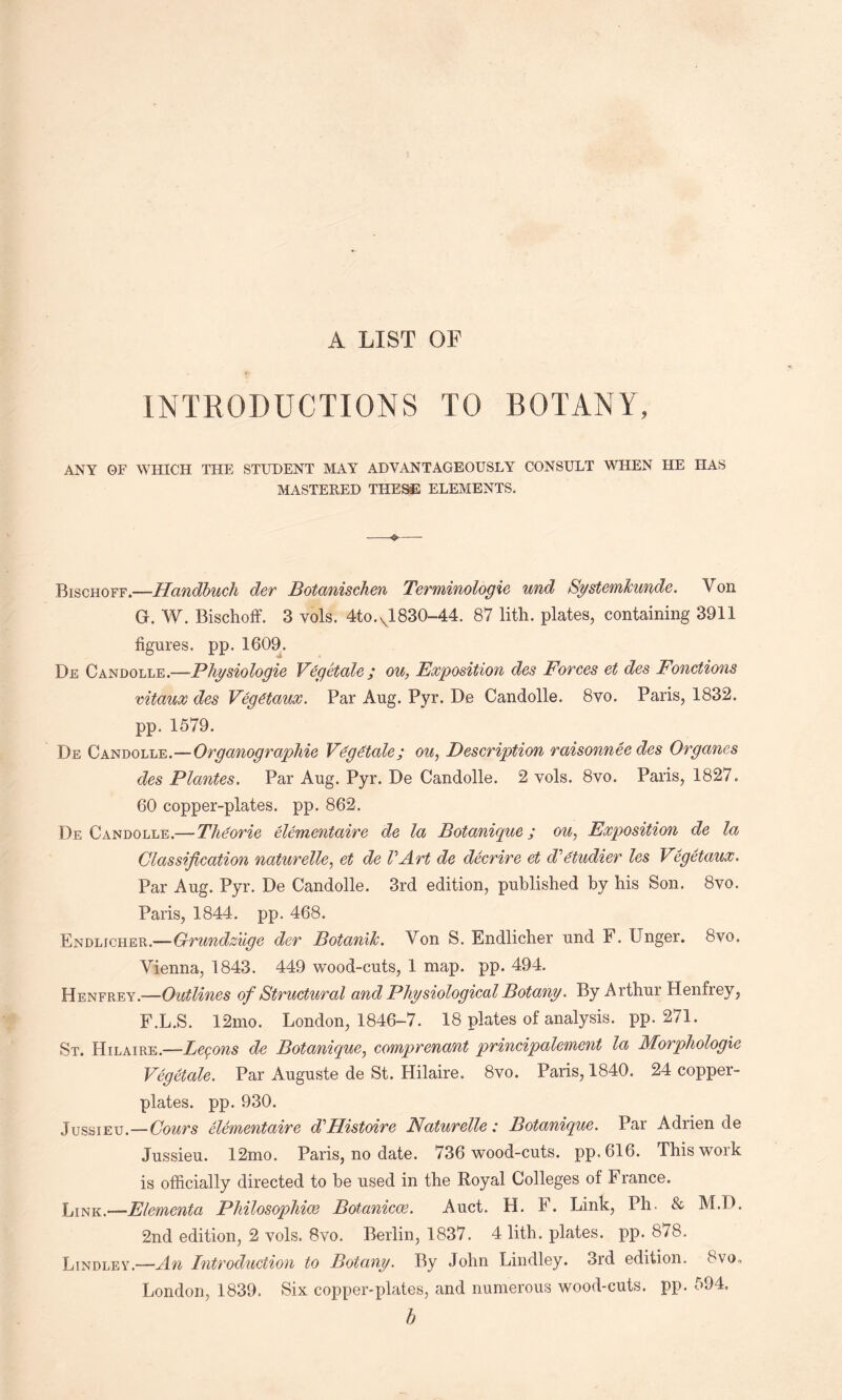 A LIST OF INTRODUCTIONS TO BOTANY, ANY OF WHICH THE STUDENT MAY ADVANTAGEOUSLY CONSULT WHEN HE HAS MASTERED THESE ELEMENTS. Bischoff.—Handbuch der Botanischen Terminologie und Systemkunde. Von G. W. Bischoff. 3 vols. 4to.vl 830-44. 87 lith. plates, containing 3911 figures, pp. 1609. De Candolle.—Physiologic Vegetate; on, Exposition des Forces et des Fonctions vitaux des Vegdtaux. Par Aug. Pyr. De Candolle. 8vo. Paris, 1832. pp. 1579. De Candolle.—Organographie Vegetate; on, Description raisonnee des Organes des Plantes. Par Aug. Pyr. De Candolle. 2 vols. 8vo. Paris, 1827. 60 copper-plates, pp. 862. De Candolle.—Tlieorie elementaire de la Botanique; on, Exposition de la Glassification naturelle, et de VArt de decrire et d^etudier les Vegetaux. Par Aug. Pyr. De Candolle. 3rd edition, published by his Son. 8vo. Paris, 1844. pp. 468. Endljcher.—Grundzuge der Botanik. Von S. Endlicher und F. Unger. 8vo. Vienna, 1843. 449 wood-cuts, 1 map. pp. 494. Henfrey.—Outlines of Structural and Physiological Botany. By Arthur Henfrey, F.L.S. 12mo. London, 1846-7. 18 plates of analysis, pp. 271. St. Hilaire.—Lemons de Botanique, comprenant principalement la Morphologie Vegetate. Par Auguste de St. Hilaire. 8vo. Paris, 1840. 24 copper¬ plates. pp. 930. Jussieu.—Gours elementaire dPIistoire Naturelle: Botanique. Par Adrien de Jussieu. 12mo. Paris, no date. 736 wood-cuts, pp.616. This work is officially directed to be used in the Royal Colleges of France. L[nk,—Elementa Philosophic^ Botanicce. Auct. H. F. Link, Ph. & M.D. 2nd edition, 2 vols. 8vo. Berlin, 1837. 4 lith. plates, pp. 878. Lindley.—An Introduction to Botany. By John Lindley. 3rd edition. 8vo, London, 1839. Six copper-plates, and numerous wood-cuts. pp. 594. b