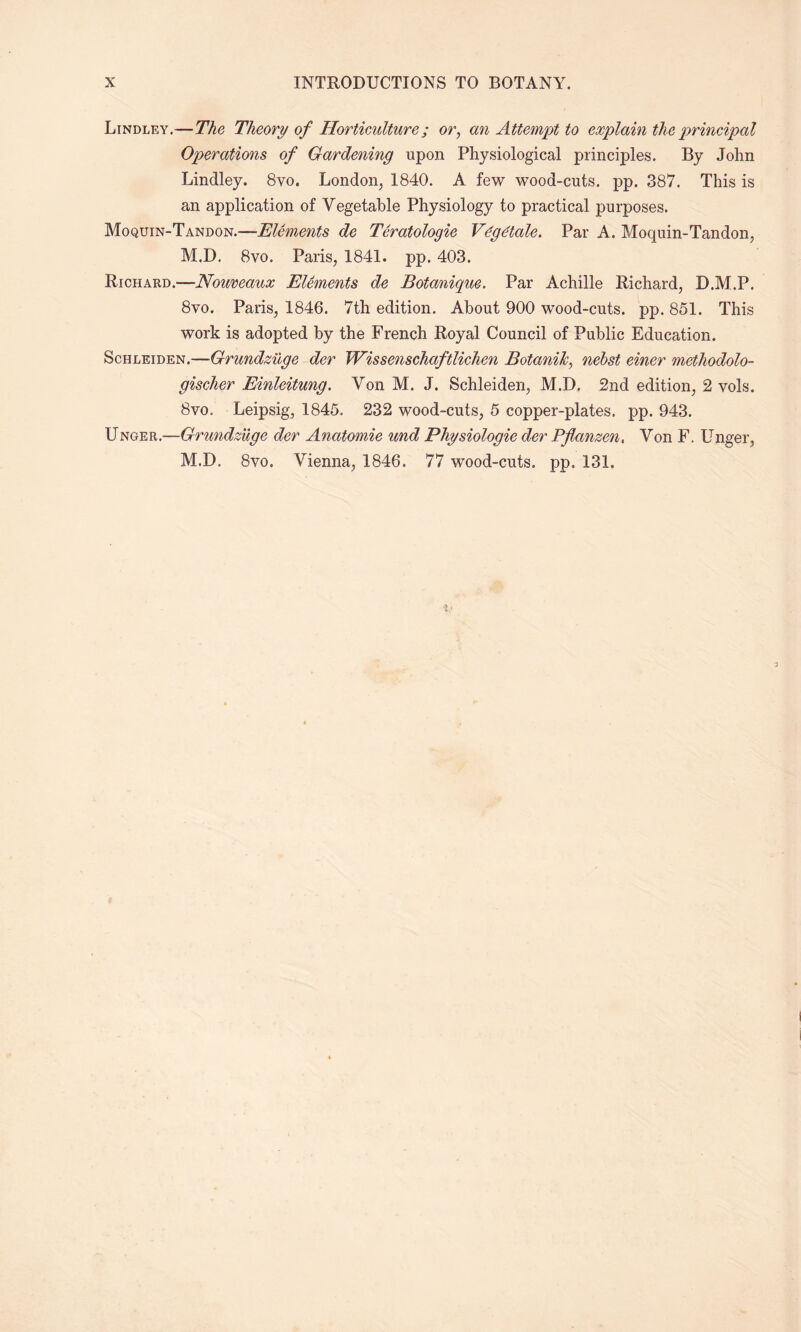 Lindley.—-7%e Theory of Horticulture; or, an Attempt to explain the principal Operations of Gardening upon Physiological principles. By John Lindley. 8vo. London, 1840. A few wood-cuts. pp. 387. This is an application of Vegetable Physiology to practical purposes. Moquin-Tandon.—Elements de Teratologie V&jetale. Par A. Moquin-Tandon, M.D. 8vo. Paris, 1841. pp. 403. Richard.—Nouveaux Elements de Botanique. Par Achille Richard, D.M.P. 8vo. Paris, 1846. 7th edition. About 900 wood-cuts. pp. 851. This work is adopted by the French Royal Council of Public Education. Schleiden.—Grundzuge der Wissenschaftlichen BotaniJc, nebst einer methodolo- gischer Einleitung. Von M. J. Schleiden, M.D. 2nd edition, 2 vols. 8vo. Leipsig, 1845. 232 wood-cuts, 5 copper-plates, pp. 943. Unger.—Grundzuge der Anatomie und Physiologie der Pflanzen, Von F. Unger, M.D. 8vo. Vienna, 1846. 77 wood-cuts. pp. 131.