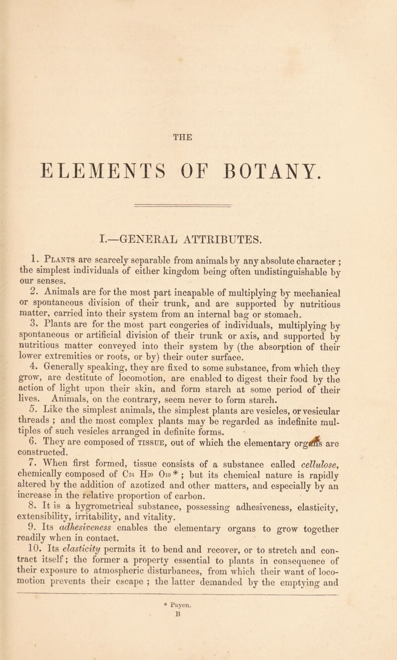 THE ELEMENTS OF BOTANY. I.—GENERAL ATTRIBUTES. 1. Plants are scarcely separable from animals by any absolute character ; the simplest individuals of either kingdom being* often undistinguishable by our senses. 2. Animals are for the most part incapable of multiplying by mechanical or spontaneous division of their trunk, and are supported by nutritious matter, carried into their system from an internal bag or stomach. 3. Plants are for the most part congeries of individuals, multiplying by spontaneous or artificial division of their trunk or axis, and supported by nutritious matter conveyed into their system by (the absorption of their lower extremities or roots, or by) their outer surface. 4. Generally speaking, they are fixed to some substance, from which they grow, are destitute of locomotion, are enabled to digest their food by the action of light upon their skin, and form starch at some period of their lives. Animals, on the contrary, seem never to form starch. 5. Like the simplest animals, the simplest plants are vesicles, or vesicular threads ; and the most complex plants may be regarded as indefinite mul¬ tiples of such vesicles arranged in definite forms. 6. They are composed of tissue, out of which the elementary organs are constructed. 7. When first formed, tissue consists of a substance called cellulose, chemically composed of C24 H20 O10 * ; but its chemical nature is rapidly altered by the addition of azotized and other matters, and especially by an increase in the relative proportion of carbon. 8. It is a hygrometrical substance, possessing adhesiveness, elasticity, extensibility, irritability, and vitality. 9. Its adhesiveness enables the elementary organs to grow together readily when in contact. 10. Its elasticity permits it to bend and recover, or to stretch and con¬ tract itself; the former a property essential to plants in consequence of their exposure to atmospheric disturbances, from which their want of loco¬ motion prevents their escape ; the latter demanded by the emptying and * Payen.