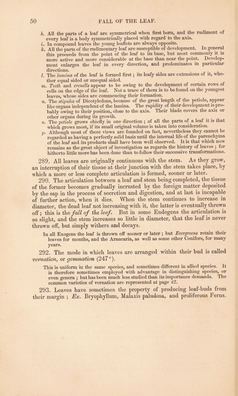 h. All the parts of a leaf are symmetrical when first born, and the rudiment of every leaf is a body symmetrically placed with regard to the axis. i. In compound leaves the young leaflets are always opposite. k. All the parts of the rudimentary leaf are susceptible of development. In general this proceeds from the point of the leaf to its base, but most commonly it is more active and more considerable at the base than near the point. Develop¬ ment enlarges the leaf in every direction, and predominates in particular directions. l. The lamina of the leaf is formed first; its leafy sides are extensions of it, whe¬ ther equal sided or unequal sided. m. Teeth and crenells appear to be owing to the development of certain rows of cells on the edge of the leaf. Not a trace of them is to be found on the youngest leaves, whose sides are commencing their formation. n. The stipules of Dicotyledons, because of the great length of the petiole, appear like organs independent of the lamina. The rapidity of their development is pro¬ bably owing to their position, close to the axis. Their blade covers the axis or other organs during its growth. o. The petiole grows chiefly in one direction ; of all the parts of a leaf it is that which grows most, if its small original volume is taken into consideration. p. Although most of these views are founded on fact, nevertheless they cannot be regarded as having a perfectly solid basis until the internal life of the parenchyma of the leaf and its products shall have been well observed. It is that which now remains as the great object of investigation as regards the history of leaves ; for hitherto little more has been done than to follow their successive transformations. 289. All leaves are originally continuous with the stem. As they grow, an interruption of their tissue at their junction with the stem takes place, by which a more or less complete articulation is formed, sooner or later. 290. The articulation between a leaf and stem being completed, the tissue of the former becomes gradually incrusted by the foreign matter deposited by the sap in the process of secretion and digestion, and at last is incapable of further action, when it dies. When the stem continues to increase in diameter, the dead leaf not increasing with it, the latter is eventually thrown off; this is the fall of the leaf. But in some Endogens the articulation is so slight, and the stem increases so little in diameter, that the leaf is never thrown off, but simply withers and decays. In all Exogens the leaf is thrown off sooner or later ; but Evergreens retain their leaves for months, and the Araucaria, as well as some other Conifers, for many years. 292. The mode in which leaves are arranged within their bud is called vernation, or gemmation (247a). This is uniform in the same species, and sometimes different in allied species. It is therefore sometimes employed with advantage in distinguishing species, or even genera ; but has been much less studied than its importance demands. The common varieties of vernation are represented at page 42. 293. Leaves have sometimes the property of producing leaf-buds from their margin ; Ex. Bryopliyllum, Malaxis paludosa, and proliferous Ferns.