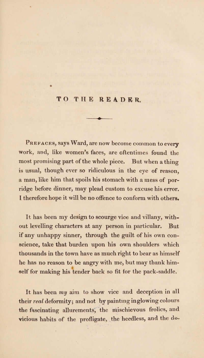 ft T O T H E R E 4 D K R, Prefaces, says Ward, are now become common to every work, and, like women’s faces, are oftentimes found the most promising part of the whole piece. But when a thing is usual, though ever so ridiculous in the eye of reason, a man, like him that spoils his stomach with a mess of por¬ ridge before dinner, may plead custom to excuse his error. I therefore hope it will be no offence to conform with others. It has been my design to scourge vice and villany, with¬ out levelling characters at any person in particular. But if any unhappy sinner, through the guilt of his own con¬ science, take that burden upon his own shoulders which thousands in the town have as much right to bear as himself he has no reason to be angry with me, but may thank him¬ self for making his tender back so fit for the pack-saddle. It has been my aim to show vice and deception in all their real deformity; and not by painting in glowing colours the fascinating allurements, the mischievous frolics, and vicious habits of the profligate, the heedless, and the de-