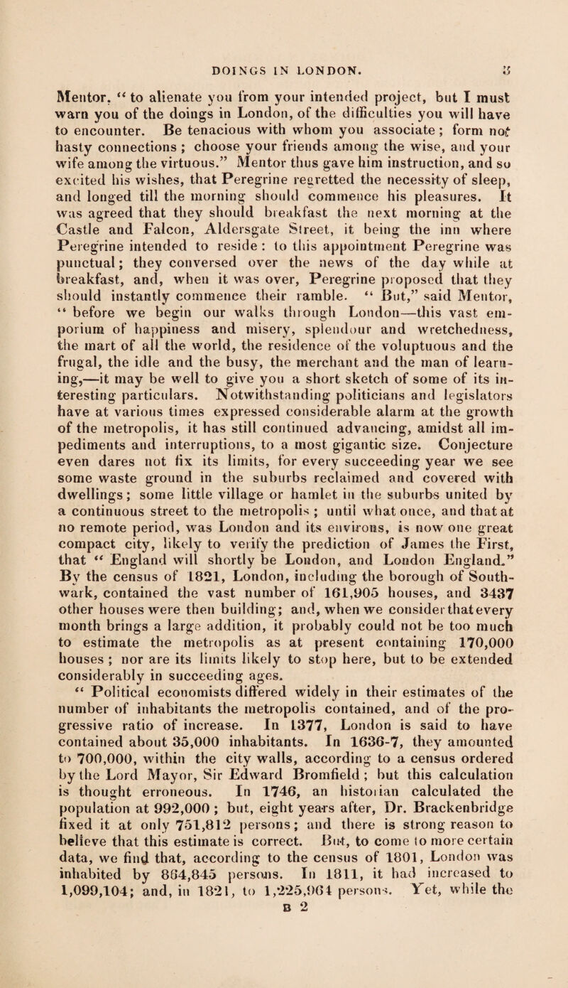 Mentor. “ to alienate you from your intended project, but I must warn you of the doings in London, of the difficulties you will have to encounter. Be tenacious with whom you associate ; form nof hasty connections ; choose your friends among the wise, and your wife among the virtuous.” Mentor thus gave him instruction, and so excited his wishes, that Peregrine regretted the necessity of sleep, and longed till the morning should commence his pleasures. It was agreed that they should breakfast the next morning at the Castle and Falcon, Aldersgate Street, it being the inn where Peregrine intended to reside : to this appointment Peregrine was punctual; they conversed over the news of the day while at breakfast, and, when it was over, Peregrine proposed that they should instantly commence their ramble. “ But,” said Mentor, “ before we begin our walks through London—this vast em¬ porium of happiness and misery, splendour and wretchedness, the mart of all the world, the residence of the voluptuous and the frugal, the idle and the busy, the merchant and the man of learn¬ ing,—it may be well to give you a short sketch of some of its in¬ teresting particulars. Notwithstanding politicians and legislators have at various times expressed considerable alarm at the growth of the metropolis, it has still continued advancing, amidst all im¬ pediments and interruptions, to a most gigantic size. Conjecture even dares not lix its limits, for every succeeding year we see some waste ground in the suburbs reclaimed and covered with dwellings; some little village or hamlet in the suburbs united by a continuous street to the metropolis ; until what once, and that at no remote period, was London and its environs, is now one great compact city, likely to verify the prediction of James the First, that “ England will shortly be London, and London England.” By the census of 1821, London, including the borough of South¬ wark, contained the vast number of 161,905 houses, and 3437 other houses were then building; and, when we consider that every month brings a large addition, it probably could not be too much to estimate the metropolis as at present containing 170,000 houses ; nor are its limits likely to stop here, but to be extended considerably in succeeding ages. “ Political economists differed widely in their estimates of the number of inhabitants the metropolis contained, and of the pro¬ gressive ratio of increase. In L377, London is said to have contained about 35,000 inhabitants. In 1636-7, they amounted to 700,000, within the city walls, according to a census ordered by the Lord Mayor, Sir Edward Bromfield ; but this calculation is thought erroneous. In 1746, an historian calculated the population at 992,000 ; but, eight years after, Dr. Brackenbridge fixed it at only 751,812 persons; and there is strong reason to believe that this estimate is correct. But, to come io more certain data, we find that, according to the census of 1801, London was inhabited by 864,845 persons. In 1811, it had increased to 1,099,104; and, in 1821, to 1,225,964 persons. Yet, while the