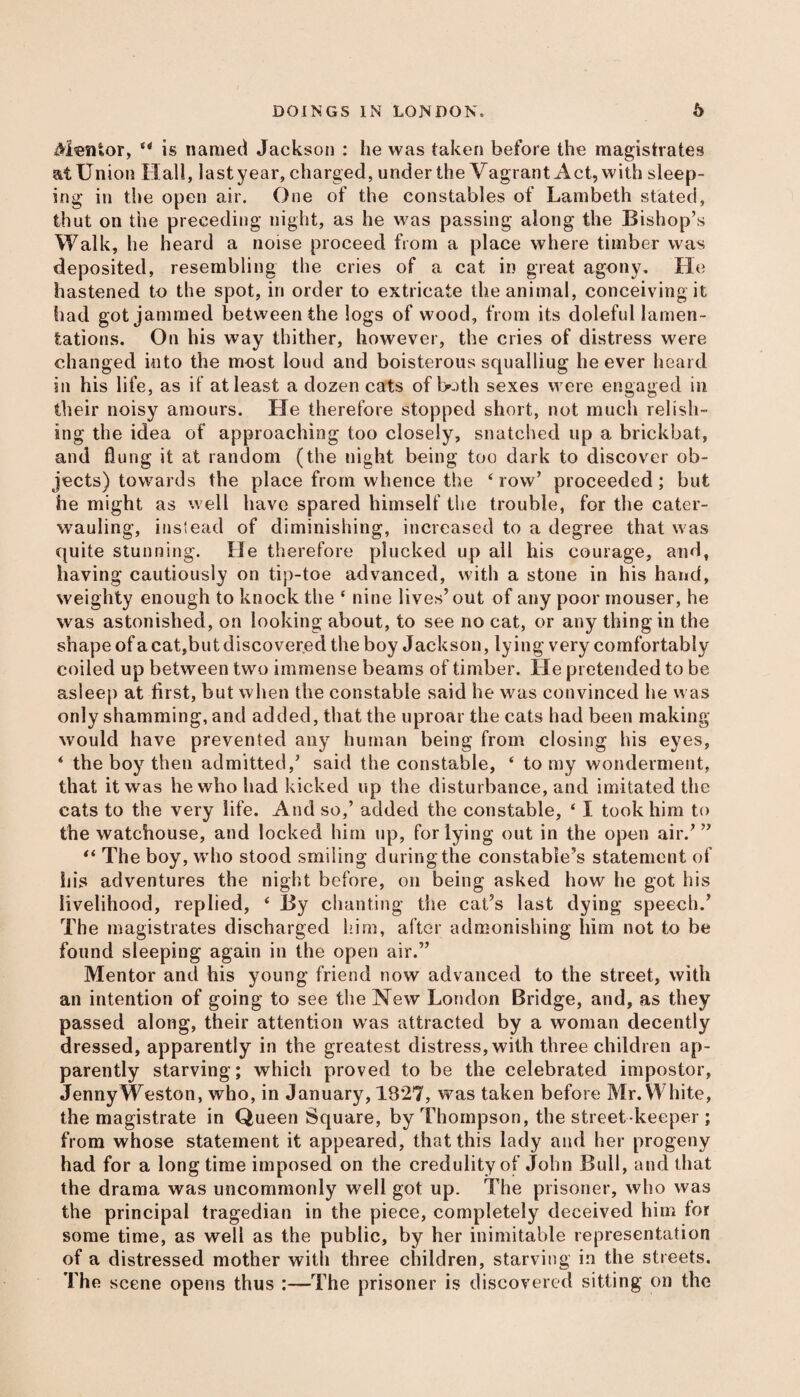 Mentor, e< is named Jackson : he was taken before the magistrates at Union Hall, last year, charged, under the Vagrant Act, with sleep¬ ing in the open air. One of the constables of Lambeth stated, thut on the preceding night, as he was passing along the Bishop’s Walk, he heard a noise proceed from a place where timber was deposited, resembling the cries of a cat in great agony. He hastened to the spot, in order to extricate the animal, conceiving it had got jammed between the logs of wood, from its doleful lamen¬ tations. On his way thither, however, the cries of distress were changed into the most loud and boisterous squalliug he ever heard in his life, as if at least a dozen cats of both sexes were engaged in their noisy amours. He therefore stopped short, not much relish¬ ing the idea of approaching too closely, snatched up a brickbat, and flung it at random (the night being too dark to discover ob¬ jects) towards the place from whence the ‘row’ proceeded; but he might as well have spared himself the trouble, for the cater¬ wauling, instead of diminishing, increased to a degree that was quite stunning. He therefore plucked up all his courage, and, having cautiously on tip-toe advanced, with a stone in his hand, weighty enough to knock the ‘ nine lives’out of any poor inouser, he was astonished, on looking about, to see no cat, or any thing in the shape of a cat,but discovered the boy Jackson, lying very comfortably coiled up between two immense beams of timber. He pretended to be asleep at first, but when the constable said he was convinced he was only shamming, and added, that the uproar the cats had been making would have prevented any human being from closing his eyes, ‘ the boy then admitted,’ said the constable, ‘ to my wonderment, that it was he who had kicked up the disturbance, and imitated the cats to the very life. And so,’ added the constable, ‘ I took him to the watchouse, and locked him up, for lying out in the open air.’ ” “ The boy, who stood smiling during the constable’s statement of his adventures the night before, on being asked how he got his livelihood, replied, ‘ By chanting the cat’s last dying speech.’ The magistrates discharged him, after admonishing him not to be found sleeping again in the open air.” Mentor and his young friend now advanced to the street, with an intention of going to see the New London Bridge, and, as they passed along, their attention was attracted by a woman decently dressed, apparently in the greatest distress, with three children ap¬ parently starving; which proved to be the celebrated impostor, Jenny Weston, who, in January, 1827, was taken before Mr. White, the magistrate in Queen Square, by Thompson, the street keeper ; from whose statement it appeared, that this lady and her progeny had for a longtime imposed on the credulity of John Bull, and that the drama was uncommonly well got up. The prisoner, who was the principal tragedian in the piece, completely deceived him for some time, as well as the public, by her inimitable representation of a distressed mother with three children, starving in the streets. The scene opens thus :—The prisoner is discovered sitting on the