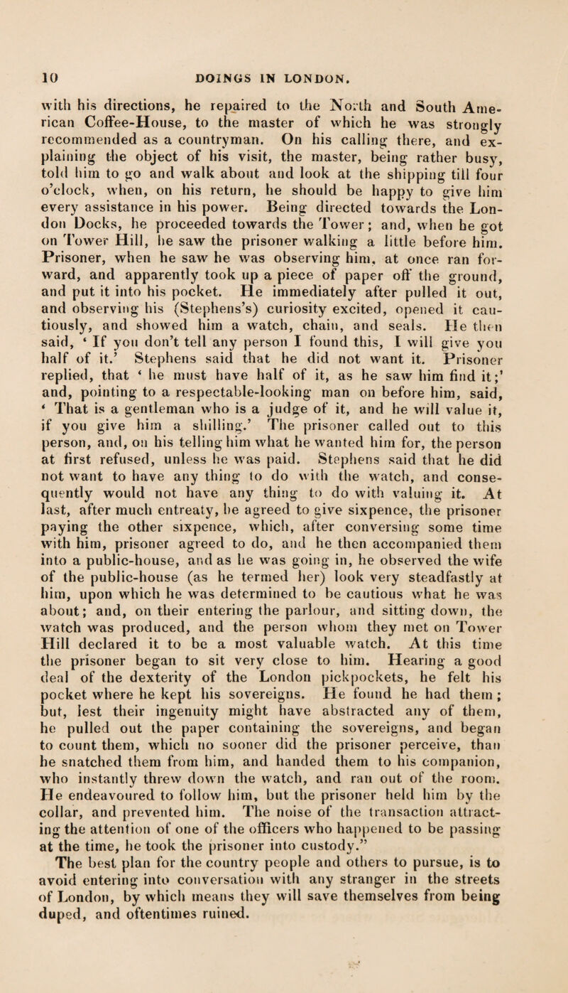 with his directions, he repaired to the North and South Ame¬ rican Coffee-House, to the master of which he was strongly recommended as a countryman. On his calling there, and ex¬ plaining the object of his visit, the master, being rather busy, told him to go and walk about and look at the shipping till four o’clock, when, on his return, he should be happy to give him every assistance in his power. Being directed towards the Lon¬ don Docks, he proceeded towards the Tower; and, when he got on Tower Hill, lie saw the prisoner walking a little before him. Prisoner, when he sawr he was observing him, at once ran for¬ ward, and apparently took up a piece of paper off the ground, and put it into his pocket. He immediately after pulled it out, and observing his (Stephens’s) curiosity excited, opened it cau¬ tiously, and showed him a watch, chain, and seals. He then said, ‘ If you don’t tell any person I found this, I will give you half of it.’ Stephens said that he did not want it. Prisoner replied, that ‘ he must have half of it, as he saw him find it;’ and, pointing to a respectable-looking man on before him, said, * That is a gentleman who is a judge of it, and he will value it, if you give him a shilling.’ The prisoner called out to this person, and, on his telling him what he wanted him for, the person at first refused, unless he was paid. Stephens said that he did not want to have any thing to do with the watch, and conse¬ quently would not have any thing to do with valuing it. At last, after much entreaty, he agreed to give sixpence, the prisoner paying the other sixpence, which, after conversing some time with him, prisoner agreed to do, and he then accompanied them into a public-house, and as he was going in, he observed the wife of the public-house (as he termed her) look very steadfastly at him, upon which he was determined to be cautious what he was about; and, on their entering the parlour, and sitting down, the watch was produced, and the person whom they met on Tower Hill declared it to be a most valuable watch. At this time the prisoner began to sit very close to him. Hearing a good deal of the dexterity of the London pickpockets, he felt his pocket where he kept his sovereigns. He found he had them ; but, lest their ingenuity might have abstracted any of them, he pulled out the paper containing the sovereigns, and began to count them, which no sooner did the prisoner perceive, than he snatched them from him, and handed them to his companion, who instantly threw down the watch, and ran out of the room. Lie endeavoured to follow him, but the prisoner held him by the collar, and prevented him. The noise of the transaction attract¬ ing the attention of one of the officers who happened to be passing at the time, he took the prisoner into custody.” The best plan for the country people and others to pursue, is to avoid entering into conversation with any stranger in the streets of London, by which means they will save themselves from being duped, and oftentimes ruined.