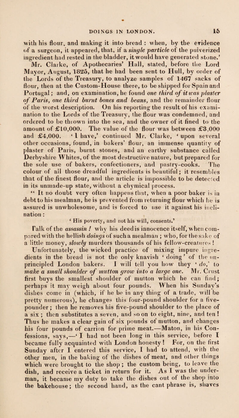 with his flour, and making it into bread : when, by the evidence of a surgeon, it appeared, that, if a single particle of the pulverized ingredient had rested in the bladder, it would have generated stone.* Mr. Clarke, of Apothecaries’ Hall, stated, before the Lord Mayor, August, 1825, that he had been sent to Hull, by order of the Lords of the Treasury, to analyze samples of 1467 sacks of flour, then at the Custom-House there, to be shipped for Spain and Portugal; and, on examination, he found one third of it teas piaster of Paris, one third burnt bones and beans, and the remainder flour of the worst description. On his reporting the result of his exami¬ nation to the Lords of the Treasury, the flour was condemned, and ordered to be thiown into the sea, and the owner of it fined to the amount of £10,000. The value of the flour was between £3,000 and £4,000. ‘ I have/ continued Mr. Clarke, * upon several other occasions, found, in bakers’ flour, an immense quantiiy of plaster of Paris, burnt stones, and an earthy substance called Derbyshire Whites, of the most destructive nature, but prepared for the sole use of bakers, confectioners, and pastry-cooks. The colour of all those dreadful ingredients is beautiful; it resembles that of the finest flour, and the article is impossible to be detected in its unmade-up state, without a chymical process. “ It no doubt very often happens that, when a poor baker is in debt to his mealman, he is prevented from returning flour which he is assured is unwholesome, and is forced to use it against his incli¬ nation : ‘ His poverty, and not his will, consents.’ Talk of the assassin! whv his deed is innocence itself, when com- pared with the hellish doings of such a mealman ; who, for the sake of a little money, slowly murders thousands of his fellow-creatures ! Unfortunately, the wicked practice of mixing impure ingre¬ dients in the bread is not the only knavish ‘ doing’ of the un¬ principled London bakers. I will tell you how they ‘ do,' to make a small shoulder of mutton grow into a large one. Mr. Crust first buys the smallest shoulder of mutton which he can find; perhaps it may weigh about four pounds. When his Sunday’s dishes come in (which, if he be in any thing of a trade, w ill be pretty numerous), he changes this four-pound shoulder for a five- pounder; then he removes his five-pound shoulder to the place of a six ; then substitutes a seven, and soon to eight, nine, and ten ! Thus he makes a clear gain of six pounds of mutton, and changes his four pounds of carrion for prime meat.—Maton, in his Con¬ fessions, says,—‘ I had not been long in this service, before I became fully acquainted with London honesty ! For, on the first Sunday after I entered this service, I had to attend, with the othej men, in the baking of the dishes of meat, and other things which were brought to the shop ; the custom being, to leave the dish, and receive a ticket in return for it. As I was the under¬ man, it became my duty to take the dishes out of the shop into the bakehouse; the second hand, as the cant phrase is, shaves