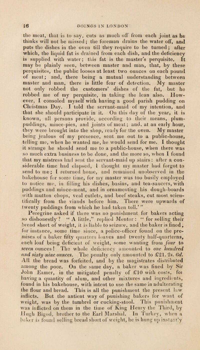 the meat, that is to say, cuts as much off from each joint as he thinks vviil not be missed; the foreman drains the water off, and puts the dishes in the oven till they require to be turned ; after which, the liquid fat is drained from each dish, and the deficiency is supplied with water; this fat is the master’s perquisite. It may be plainly seen, between master and man, that, by these perquisites, the public looses at least two ounces on each pound of meat; and, there being a mutual understanding between master and man, there is little fear of detection. My master not only robbed the customers’ dishes of the fat, but he robbed me of my perquisite, in taking the lean also. How¬ ever, I consoled myself with having a good parish pudding on Christmas Day. I told the servant-maid of my intention, and that she should participate in it. On this day of the year, it is known, all persons provide, according to their means, plum- puddings, mince-pies, and joints of meat; and, at an early hour, they were brought into the shop, ready for the oven. My master being jealous of my presence, sent me out to a public-house, telling me, when he wanted me, he would send for me. I thought it strange he should send me to a public-house, when there was so much extra business to be done, and the more so, when I found that my mistress had sent the servant-maid up stairs: after a con¬ siderable time had elapsed, l thought my master had forgot to send to me; L returned home, and remained unobserved in the bakehouse for some time, for my master was too busily employed to notice me, in filling his dishes, basins, and tea-saucers, with puddings and mince-meat, and in ornamenting his dough-boards with mutton chops, veal cutlets, and beef steaks, cut most scien¬ tifically from the viands before him. There were upwards of twenty puddings from which he had taken toll.’” Peregrine asked if there was no punishment for bakers acting so dishonestly ? “A little,” replied Mentor : “ for selling their bread short of weight, it is liable to seizure, and the baker is fined , for instance, some time since, a police-officer found on the pre¬ mises of a baker fifty quartern loaves and twenty half-quarterns, each loaf being deficient of weight, some wanting from four to seven ounces ! The whole deficiency amounted to one hundred and sixty nine ounces. The penalty only amounted to £21. 2s. Gd. All the bread was forfeited, and by the magistrates distributed among the poor. On the same day, a baker was fined by Sir John Earner, in the mitigated penalty of £10 with costs, foi having a quantity of alum, and other mixtures and ingredients, found in his bakehouse, with intent to use the same in adulterating the flour and bread. This is all the punishment the present law inflicts. But the antient way of punishing bakers for want of weight, was by the tumbrel or cucking-stool. This punishment was inflicted on them in the time of King Henry the Third, by Hugh Bigod, brother to the Earl Marshal. In Turkey, when a baker is found selling bread short of weight, he is hung up instantly