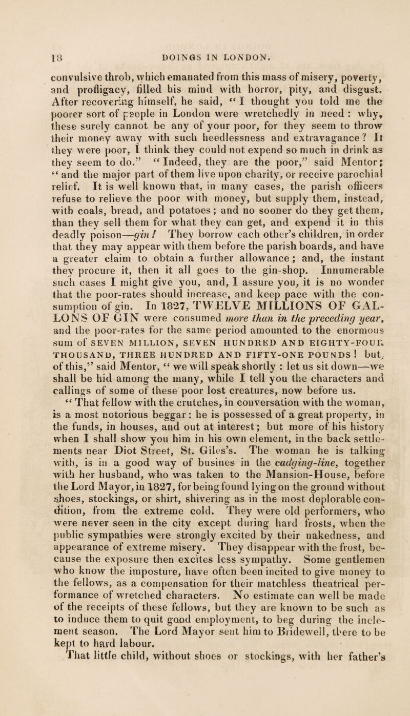 convulsive throb, which emanated from this mass of misery, poverty, and profligacy, filled his mind with horror, pity, and disgust. After recovering himself, he said, “ I thought you told me the poorer sort of people in London were wretchedly in need : why, these surely cannot be any of your poor, for they seem to throw their money away with such heedlessness and extravagance? Il they were poor, I think they could not expend so much in drink as they seem to do.” “Indeed, they are the poor,” said Mentor; “ and the major part of them live upon charity, or receive parochial relief. It is well known that, in many cases, the parish officers refuse to relieve the poor with money, but supply them, instead, with coals, bread, and potatoes; and no sooner do they get them, than they sell them for what they can get, and expend it in this deadly poison—gin! They borrow each other’s children, in order that they may appear with them before the parish boards, and have a greater claim to obtain a further allowance ; and, the instant they procure it, then it all goes to the gin-shop. Innumerable such cases I might give you, and, 1 assure you, it is no wonder that the poor-rates should increase, and keep pace with the con¬ sumption of gin. In 1827, TWELVE MILLIONS OF GAL¬ LONS OF GIN were consumed more than in the preceding year, and the poor-rates for the same period amounted to the enormous sum of SEVEN MILLION, SEVEN HUNDRED AND EIGHTY-FOUR THOUSAND, THREE HUNDRED AND FIFTY-ONE POUNDS ! but, of this,” said Mentor, “ we will speak shortly : let us sit down—we shall be hid among the many, while I tell you the characters and callings of some of these poor lost creatures, now before us. “ That fellow with the crutches, in conversation with the woman, is a most notorious beggar; he is possessed of a great property, in the funds, in houses, and out at interest; but more of his history when I shall show you him in his own element, in the back settle¬ ments near Diot Street, St. Giles’s. The woman he is talking with, is in a good way of busines in the cadging-line, together with her husband, who was taken to the Mansion-House, before the Lord Mayor, in 1827, for being found lying on the ground without shoes, stockings, or shirt, shivering as in the most deplorable con¬ dition, from the extreme cold. They were old performers, who were never seen in the city except during hard frosts, when the public sympathies were strongly excited by their nakedness, and appearance of extreme misery. They disappear with the frost, be¬ cause the exposure then excites less sympathy. Some gentlemen who know the imposture, have often been incited to give money to the fellows, as a compensation for their matchless theatrical per¬ formance of wretched characters. No estimate can well be made of the receipts of these fellows, but they are known to be such as to induce them to quit good employment, to beg during the incle¬ ment season. The Lord Mayor sent him to Bridewell, there to be kept to hard labour. That little child, without shoes or stockings, with her father’s